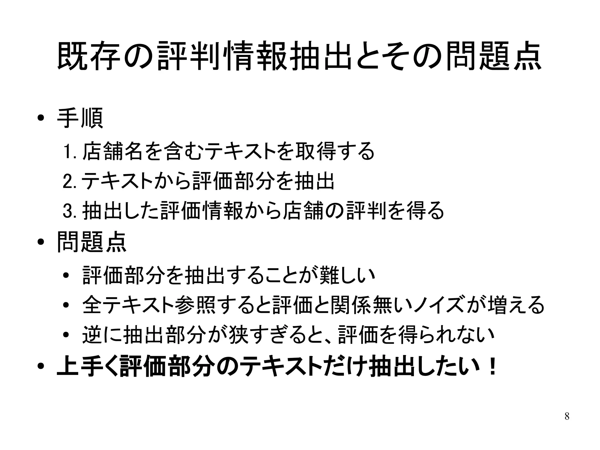 既存の評判情報抽出とその問題点
●   手順
    1. 店舗名を含むテキストを取得する
    2. テキストから評価部分を抽出
    3. 抽出した評価情報から店舗の評判を得る
●   問題点
    ●
        評価部分を抽出することが難しい
    ●
        全テキスト参照すると評価と関係無いノイズが増える
    ●
        逆に抽出部分が狭すぎると、評価を得られない
●
    上手く評価部分のテキストだけ抽出したい！
                                   8
 