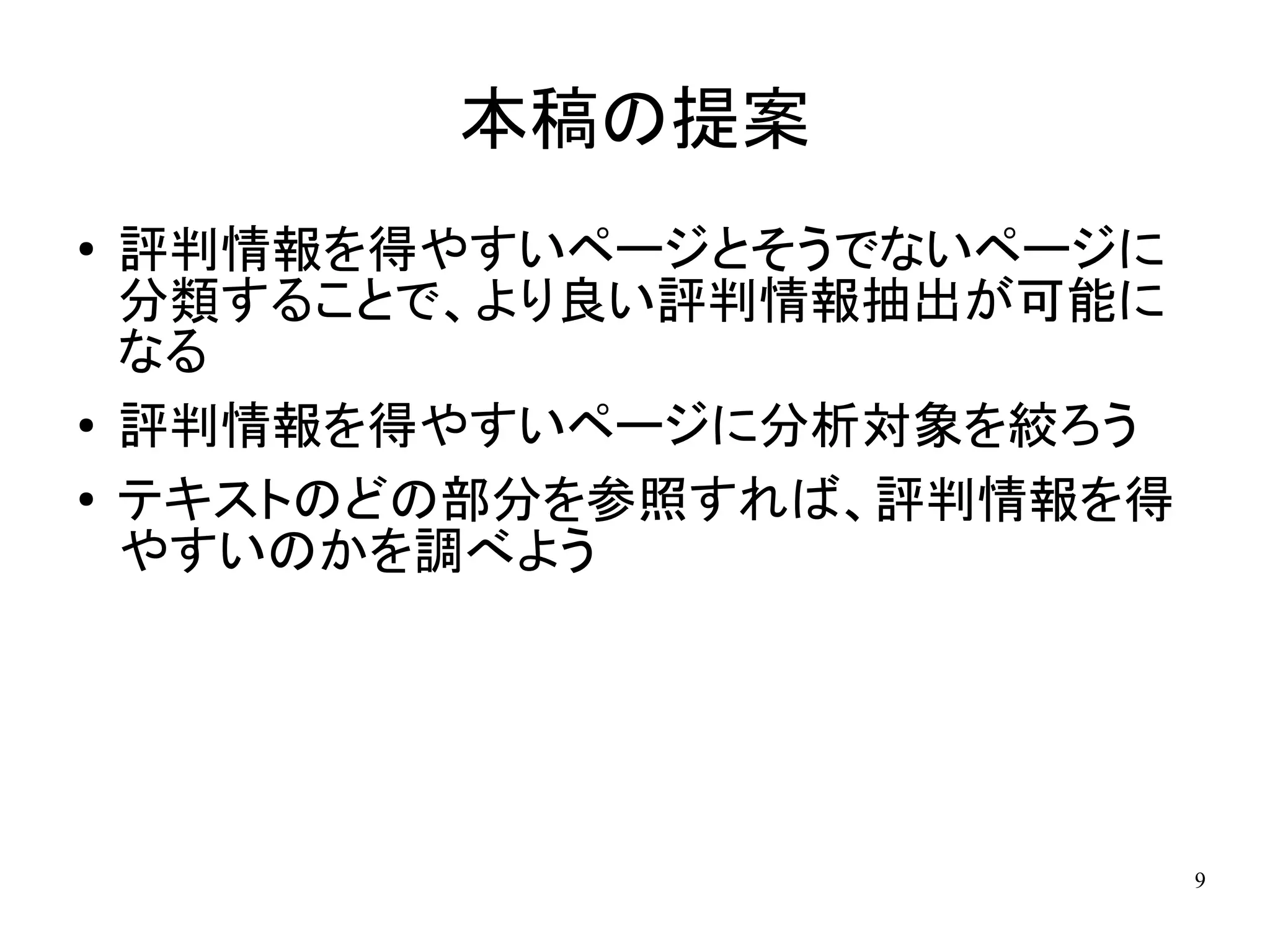 本稿の提案
●   評判情報を得やすいページとそうでないページに
    分類することで、より良い評判情報抽出が可能に
    なる
●   評判情報を得やすいページに分析対象を絞ろう
●   テキストのどの部分を参照すれば、評判情報を得
    やすいのかを調べよう




                             9
 