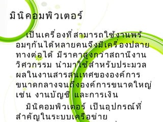 มินิคอมพิวเตอร์ เป็นเครื่องที่สามารถใช้งานพร้อมๆกันได้หลายคนจึงมีเครื่องปลายทางต่อได้ มีราคาสูงกว่าสถานีงานวิศวกรรม นำมาใช้สำหรับประมวลผลในงานสารสนเทศขององค์การขนาดกลางจนถึงองค์การขนาดใหญ่ เช่น งานบัญชี และการเงิน มินิคอมพิวเตอร์ เป็นอุปกรณ์ที่สำคัญในระบบเครือข่ายคอมพิวเตอร์ขององค์การที่เรียกว่า เครื่องให้บริการ มีหน้าที่ให้บริการ เช่น ให้บริการแฟ้มข้อมูล และการสื่อสาร 