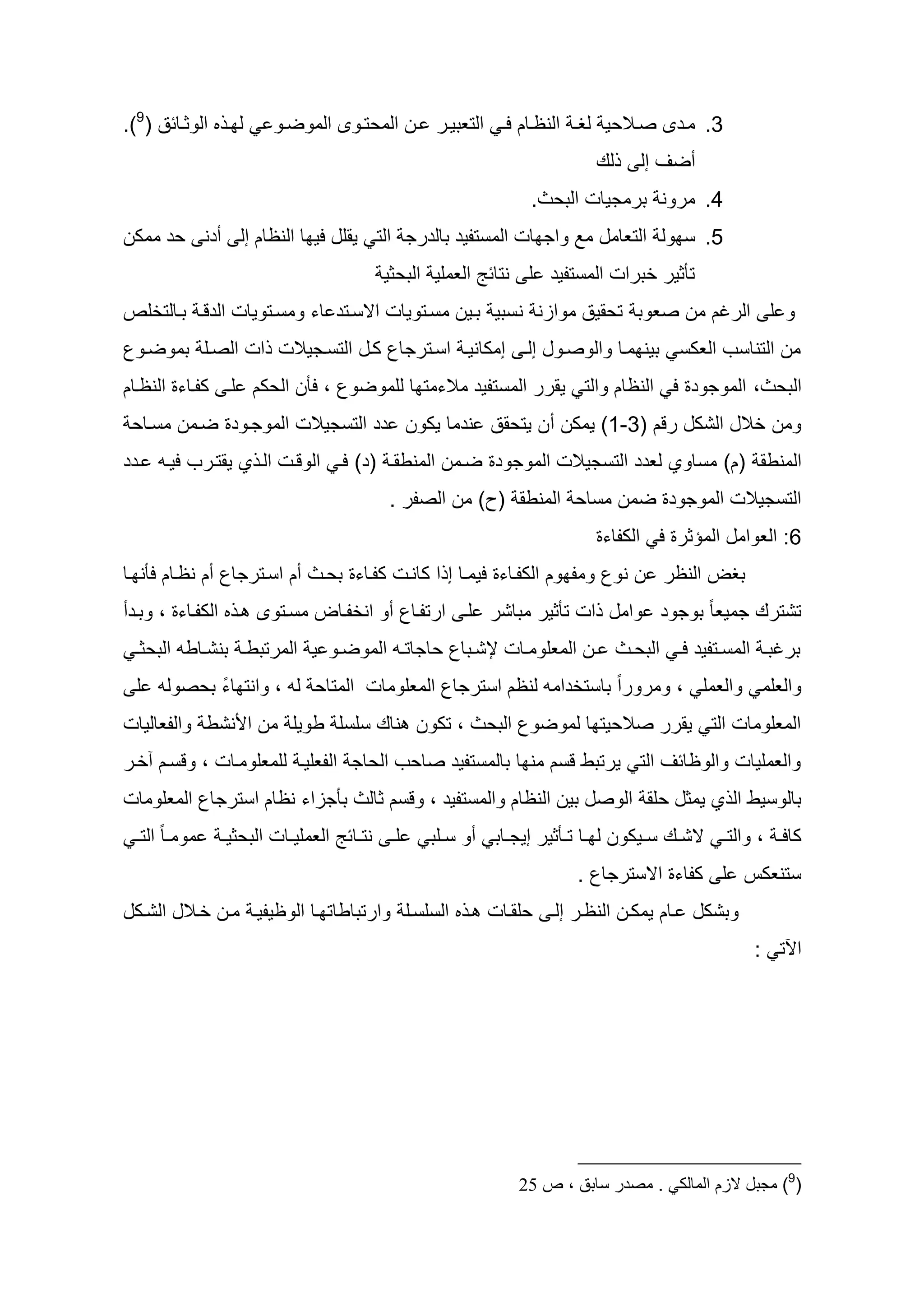 ‫ل ا الوثااائد (9).‬        ‫3. ماأى صاااليي لظا النظااام لا التعطيار اان الميتااوى الموضاو‬
                                                                             ‫لظ‬     ‫سضو إل‬
                                                                   ‫4. مرون طرمجيات الطيث.‬
‫5. س ول التعامه مد واج ات المستديأ طالأرج الت يقله لي ا النظام إل سأن يأ ممكن‬
                                             ‫تأثير خطرات المستديأ ل نتائ العملي الطيثي‬
‫و ل الرغم من صعوط تيقيد موازن نسطي طاين مساتويات اسساتأ اء ومساتويات الأقا طاالتخلص‬
‫من التناسح العكس طين ماا والوصاوه إلا إمكانيا اساترجاع كاه التساجيالت ات الصال طموضاوع‬
‫الطيث، الموجوأو ل النظام والت يقرر المستديأ مالءمت ا للموضوع ، لأن اليكم لا كدااءو النظاام‬
 ‫ومن خاله الشكه رقم (3-1) يمكن سن يتيقد نأما يكون أأ التسجيالت الموجاوأو ضامن مسااي‬
‫المنطق (م) مساوي لعأأ التسجيالت الموجوأو ضامن المنطقا (أ) لا الوقات الا ي يقتارح لياو اأأ‬
                                              ‫التسجيالت الموجوأو ضمن مساي المنطق (ح) من الصدر .‬
                                                                             ‫6: العوامه المؤثرو ل الكداءو‬
‫طظع النظر ن نوع ومد وم الكدااءو ليماا إ ا كانات كدااءو طياث سم اساترجاع سم نظاام لأن اا‬
‫تشترظ جميعا ب طوجوأ وامه ات تأثير مطاشر لا ارتدااع سو انخدااع مساتوى ا الكدااءو ، وطاأس‬
 ‫طرغطا المسااتديأ لا الطيااث اان المعلومااات إلشااطاع ياجاتااو الموضااو ي المرتططا طنشاااطو الطيثا‬
 ‫والعلم والعمل ، ومروراب طاستخأامو لنظم استرجاع المعلومات المتاي لو ، وانت اء طيصولو ل‬
          ‫ب‬
‫المعلومات الت يقرر صالييت ا لموضوع الطيث ، تكون ناظ سلسل طويل من ا نشط والدعاليات‬
‫والعمليات والوظائو الت يرتطط قسم من ا طالمستديأ صايح الياج الدعليا للمعلوماات ، وقسام آخار‬
‫طالوسيط ال ي يمثه يلق الوصه طين النظام والمستديأ ، وقسم ثالث طأجزاء نظام استرجاع المعلومات‬
 ‫موم اا ب الت ا‬   ‫ل ا نتااائ العمليااات الطيثي ا‬   ‫كال ا ، والت ا سشااظ ساايكون ل ااا تااأثير إيجاااط سو ساالط‬
                                                                          ‫ستنعكس ل كداءو اسسترجاع .‬
‫وطشكه اام يمكان النظار إلا يلقاات ا السلسال وارتطاطات اا الوظيديا مان خااله الشاكه‬
                                                                                                      ‫اآلت :‬




                                                                 ‫(9) مجبل الزم المالكي . مصدر سابق ، ص 63‬
 