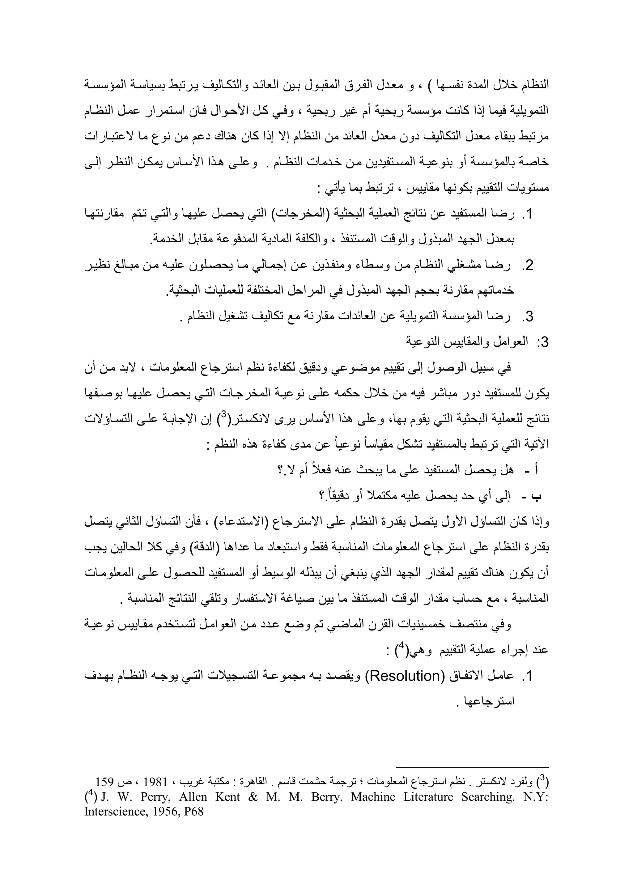 ‫النظام خاله المأو ندسا ا ) ، و معاأه الدارد المقطاوه طاين العائاأ والتكااليو يارتطط طسياسا المؤسسا‬
‫التمويلي ليما إ ا كانت مؤسس رطيي سم غير رطيي ، ولا كاه ا ياواه لاان اساتمرار ماه النظاام‬
‫مرتطط ططقاء معأه التكاليو أون معأه العائأ من النظام إس إ ا كان ناظ أ م من نوع ما س تطاارات‬
    ‫ا ا ا سااس يمكان النظار إلا‬    ‫خاص طالمؤسس سو طنو يا المساتديأين مان خاأمات النظاام . و لا‬
                                                   ‫مستويات التقييم طكون ا مقاييس ، ترتطط طما يأت :‬
‫1. رضا المستديأ ن نتائ العملي الطيثي (المخرجات) الت ييصه لي اا والتا تاتم مقارنت اا‬
                ‫مقاطه الخأم .‬     ‫طمعأه الج أ المط وه والوقت المستند ، والكلد الماأي المألو‬
‫2. رضاا مشاظل النظاام مان وساطاء ومندا ين ان إجماال ماا ييصالون لياو مان مطاال نظياار‬
                   ‫خأمات م مقارن طيجم الج أ المط وه ل المرايه المختلد للعمليات الطيثي .‬
                      ‫ن العائأات مقارن مد تكاليو تشظيه النظام .‬      ‫3. رضا المؤسس التمويلي‬
                                                                         ‫3: العوامه والمقاييس النو ي‬
‫وأقيد لكداءو نظم استرجاع المعلومات ، سطأ مان سن‬          ‫ل سطيه الوصوه إل تقييم موضو‬
‫يكون للمستديأ أور مطاشر ليو من خاله يكمو لا نو يا المخرجاات التا ييصاه لي اا طوصاد ا‬
‫لا التسااؤست‬        ‫ا ا ساس يرى سنكساتر(3) إن اإلجاطا‬        ‫نتائ للعملي الطيثي الت يقوم ط ا، و ل‬
                            ‫النظم :‬     ‫اآلتي الت ترتطط طالمستديأ تشكه مقياسا ب نو يا ب ن مأى كداءو‬
                                           ‫ه ييصه المستديأ ل ما يطيث نو لعالب سم س.؟‬           ‫أ-‬
                                                                                                ‫‌‬
                                                   ‫ب - إل سي يأ ييصه ليو مكتمال سو أقيقا ب.؟‬
                                                                                           ‫‌‬
‫وإ ا كان التساؤه ا وه يتصه طقأرو النظام ل اسسترجاع (اسستأ اء) ، لأن التساؤه الثان يتصه‬
‫طقأرو النظام ل استرجاع المعلومات المناسط لقط واستطعاأ ما أا ا (الأق ) ول كال اليالين يجح‬
‫سن يكون ناظ تقييم لمقأار الج أ ال ي ينطظ سن يط لو الوسيط سو المستديأ لليصوه لا المعلوماات‬
         ‫المناسط ، مد يساح مقأار الوقت المستند ما طين صياغ اسستدسار وتلق النتائ المناسط .‬
 ‫ول منتصو خمسين يات القرن الماض تم وضد اأأ مان العواماه لتساتخأم مقااييس نو يا‬
                                                                 ‫(4) :‬     ‫نأ إجراء ملي التقييم و‬
‫1. امااه استداااد )‪ (Resolution‬ويقصااأ طااو مجمو ا التسااجيالت الت ا يوجااو النظااام ط ااأو‬
                                                                                 ‫استرجا ا .‬




  ‫(3) ولفرد النكستر . نظم استرجاع المعلومات ؛ ترجمة حشمت قاسم . القاهرة : مكتبة غريب ، 9819 ، ص 169‬
‫4‬
‫:‪) ( J. W. Perry, Allen Kent & M. M. Berry. Machine Literature Searching. N.Y‬‬
‫86‪Interscience, 1956, P‬‬
 