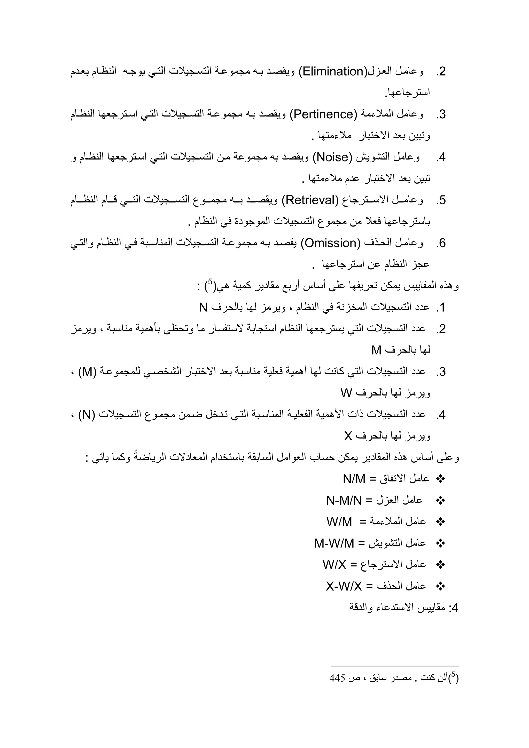 ‫و اماه العاازه)‪ (Elimination‬ويقصاأ طااو مجمو ا التساجيالت التا يوجاو النظااام طعااأم‬             ‫2.‬
                                                                                   ‫استرجا ا.‬
‫و امه المالءم )‪ (Pertinence‬ويقصأ طاو مجمو ا التساجيالت التا اساترجع ا النظاام‬                    ‫3.‬
                                                                ‫وتطين طعأ اسختطار مالءمت ا .‬
‫مان التساجيالت التا اساترجع ا النظاام و‬       ‫و امه التشويش )‪ (Noise‬ويقصأ طو مجمو‬                ‫4.‬
                                                             ‫تطين طعأ اسختطار أم مالءمت ا .‬
‫و اماااه اسساااترجاع )‪ (Retrieval‬ويقصاااأ طاااو مجماااوع التساااجيالت التااا قاااام النظااااام‬   ‫5.‬
                               ‫طاسترجا ا لعال من مجموع التسجيالت الموجوأو ل النظام .‬
 ‫و امااه اليا و )‪ (Omission‬يقصااأ طااو مجمو ا التسااجيالت المناسااط لا النظااام والتا‬            ‫6.‬
                                                                ‫جز النظام ن استرجا ا .‬
                                 ‫(5) :‬      ‫المقاييس يمكن تعريد ا ل سساس سرطد مقاأير كمي‬              ‫و‬
                                  ‫1. أأ التسجيالت المخزن ل النظام ، ويرمز ل ا طاليرو ‪N‬‬
‫أأ التسجيالت الت يسترجع ا النظام استجاط سستدسار ما وتيظ طأ مي مناسط ، ويرمز‬                      ‫2.‬
                                                                                ‫ل ا طاليرو ‪M‬‬
‫أأ التسجيالت الت كانت ل ا س مي لعلي مناسط طعأ اسختطار الشخصا للمجمو ا )‪، (M‬‬                      ‫3.‬
                                                                        ‫ويرمز ل ا طاليرو ‪W‬‬
‫أأ التسجيالت ات ا مي الدعليا المناساط التا تاأخه ضامن مجماوع التساجيالت )‪، (N‬‬                    ‫4.‬
                                                                        ‫ويرمز ل ا طاليرو ‪X‬‬
   ‫المقاأير يمكن يساح العوامه الساطق طاستخأام المعاأست الرياض ب وكما يأت :‬                ‫و ل سساس‬
                                                                        ‫‪ ‬امه استداد = ‪N/M‬‬
                                                                    ‫امه العزه = ‪N-M/N‬‬            ‫‪‬‬
                                                                    ‫امه المالءم = ‪W/M‬‬            ‫‪‬‬
                                                                ‫امه التشويش = ‪M-W/M‬‬              ‫‪‬‬
                                                                   ‫امه اسسترجاع = ‪W/X‬‬            ‫‪‬‬
                                                                    ‫امه الي و = ‪X-W/X‬‬            ‫‪‬‬
                                                                           ‫4: مقاييس اسستأ اء والأق‬




                                                                     ‫(5)ألن كنت . مصدر سابق ، ص 655‬
 