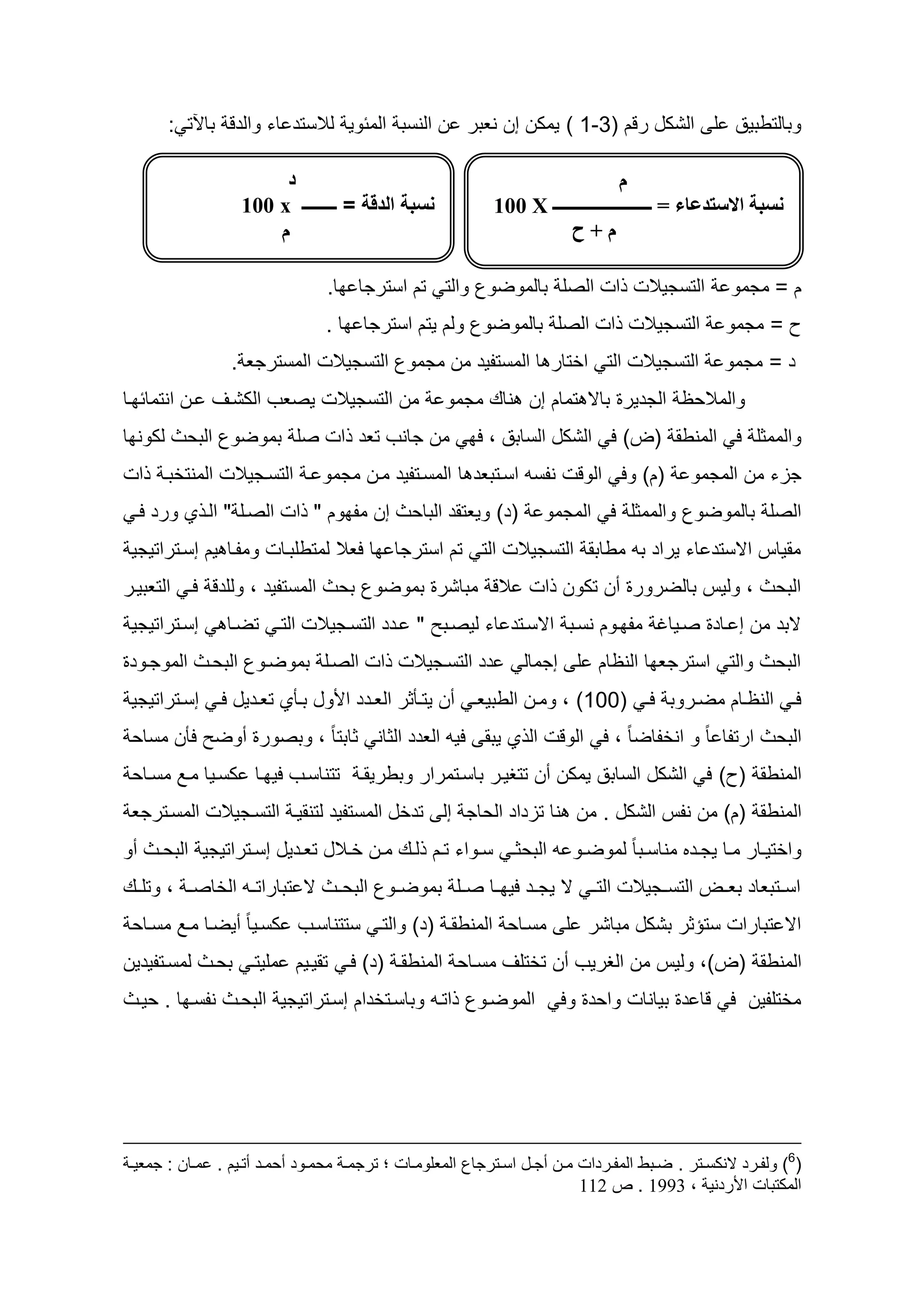 ‫وطالتططيد ل الشكه رقم (3-1 ) يمكن إن نعطر ن النسط المئوي لالستأ اء والأق طاآلت :‬

                          ‫د‬                                                     ‫‌‌‌‌‌‌‌‌‌‌‌‌‌‌‌‌‌‌‌‌‌‌‌‌‌‌‌‌‌م‌‌‌‌‌‌‌‬
                     ‫نسبة الدقة = ــــــــ ‪011 x‬‬                  ‫نسبت‌االستدعاء‌=‌ـــــــــــــــــــــــ‌‪‌011‌X‬‬
                         ‫م‬                                                  ‫م‌+‌ح‌‬                                ‫‌‌‌‬

                                     ‫التسجيالت ات الصل طالموضوع والت تم استرجا ا.‬                              ‫م = مجمو‬
                                     ‫التسجيالت ات الصل طالموضوع ولم يتم استرجا ا .‬                            ‫ح = مجمو‬
                   ‫التسجيالت الت اختار ا المستديأ من مجموع التسجيالت المسترجع .‬                              ‫أ = مجمو‬
‫من التسجيالت يصعح الكشاو ان انتمائ اا‬                     ‫والماليظ الجأيرو طاس تمام إن ناظ مجمو‬
‫من جانح تعأ ات صل طموضوع الطيث لكون ا‬                           ‫والممثل ل المنطق (ع) ل الشكه الساطد ، ل‬
‫(م) ول الوقت ندسو اساتطعأ ا المساتديأ مان مجمو ا التساجيالت المنتخطا ات‬                                ‫جزء من المجمو‬
  ‫(أ) ويعتقأ الطايث إن مد وم " ات الصال " الا ي ورأ لا‬                      ‫الصل طالموضوع والممثل ل المجمو‬
 ‫مقياس اسستأ اء يراأ طو مطاطق التسجيالت الت تم استرجا ا لعال لمتطلطاات ومداا يم إساتراتيجي‬
‫الطيث ، وليس طالضرورو سن تكون ات الق مطاشرو طموضوع طيث المستديأ ، وللأق لا التعطيار‬
 ‫إساتراتيجي‬        ‫سطأ من إ ااأو صاياغ مد اوم نساط اسساتأ اء ليصاط " اأأ التساجيالت التا تضاا‬
‫أأ التساجيالت ات الصال طموضاوع الطياث الموجاوأو‬                          ‫الطيث والت استرجع ا النظام ل إجمال‬
 ‫لا النظااام مضااروط لا (111) ، وماان الططيعا سن يتااأثر العااأأ ا وه طااأي تعااأيه لا إسااتراتيجي‬
 ‫الطيث ارتدا ا ب و انخداضا ب ، ل الوقت ال ي يطق ليو العأأ الثان ثاطتا ب ، وطصورو سوض لأن مساي‬
 ‫المنطق (ح) ل الشكه الساطد يمكن سن تتظيار طاساتمرار وططريقا تتناساح لي اا كسايا ماد مسااي‬
 ‫المنطق (م) من ندس الشكه . من نا تزأاأ الياج إل تأخه المستديأ لتنقيا التساجيالت المساترجع‬
‫واختيااار مااا يجااأ مناسااطا ب لموضااو و الطيثا سااواء تاام لااظ ماان خاااله تعااأيه إسااتراتيجي الطيااث سو‬
‫اسااتطعاأ طعااع التسااجيالت الت ا س يجااأ لي ااا صاال طموضااوع الطيااث س تطاراتااو الخاص ا ، وتلااظ‬
 ‫اس تطارات ستؤثر طشكه مطاشر ل مسااي المنطقا (أ) والتا ستتناساح كسايا ب سيضاا ماد مسااي‬
‫المنطق (ع)، وليس من الظريح سن تختلو مسااي المنطقا (أ) لا تقيايم مليتا طياث لمساتديأين‬
‫الموضاوع اتاو وطاساتخأام إساتراتيجي الطياث ندسا ا . يياث‬                       ‫مختلدين ل قا أو طيانات وايأو ول‬




‫(6) ولفرررد النكسررتر . ضرربط المفررردات مررن أجررل اسررترجاع المعلومررات ؛ ترجمررة محمررود أحمررد أترريم . عمرران : جمعيررة‬
                                                                                    ‫المكتبات األردنية ، 4119 . ص 399‬
 