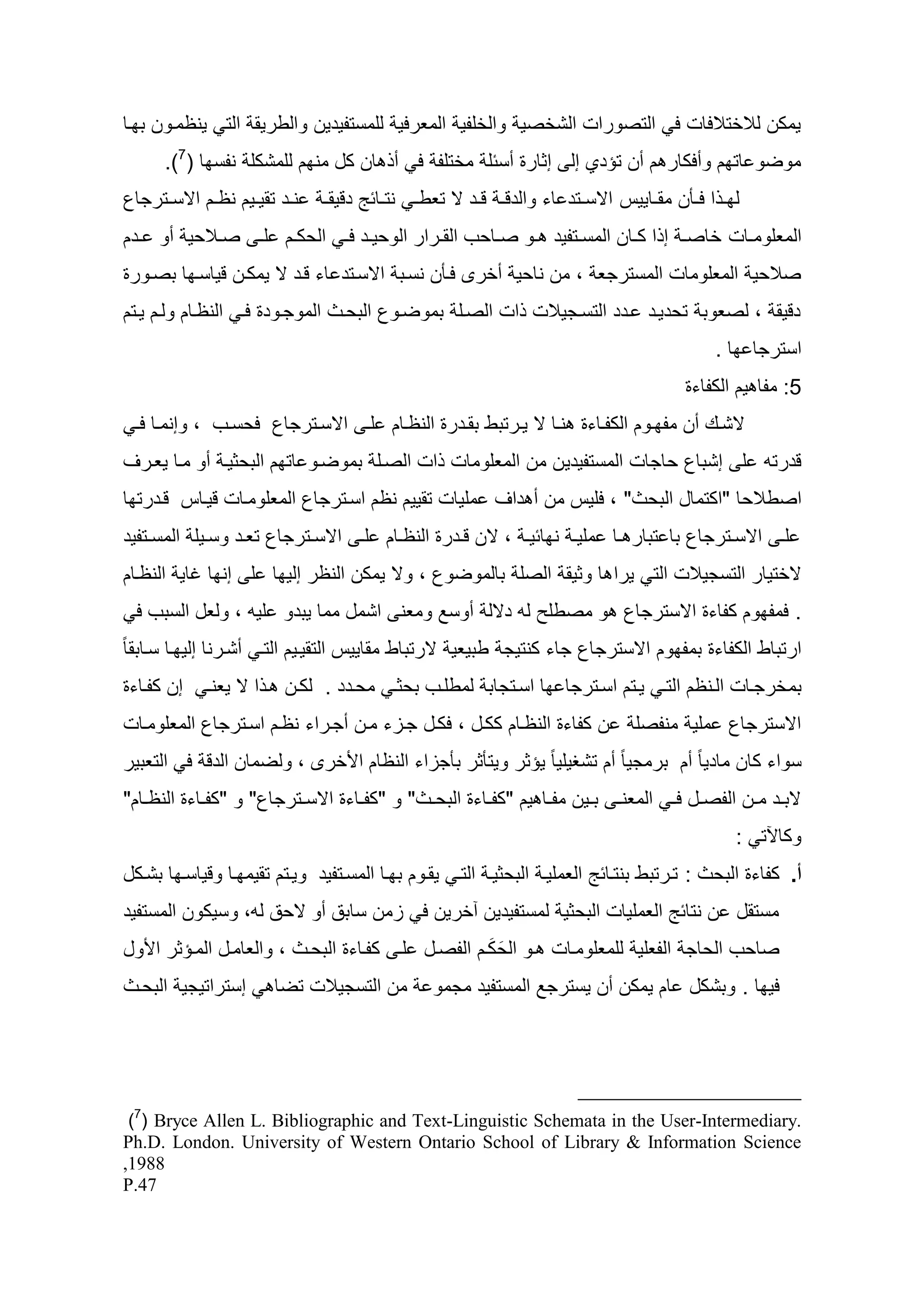 ‫يمكن لالختاللات ل التصورات الشخصي والخلدي المعرلي للمستديأين والطريق الت ينظماون ط اا‬
       ‫موضو ات م وسلكار م سن تؤأي إل إثارو سسئل مختلد ل س ان كه من م للمشكل ندس ا (7).‬
‫نااأ تقياايم نظاام اسسااترجاع‬   ‫ل ا ا لااأن مقاااييس اسسااتأ اء والأق ا قااأ س تعط ا نتااائ أقيق ا‬
‫المعلومااات خاص ا إ ا كااان المسااتديأ ااو صااايح القاارار الوييااأ ل ا اليكاام ل ا صاااليي سو ااأم‬
‫صاليي المعلومات المسترجع ، من نايي سخرى لاأن نساط اسساتأ اء قاأ س يمكان قياسا ا طصاورو‬
‫أقيق ، لصعوط تيأياأ اأأ التساجيالت ات الصال طموضاوع الطياث الموجاوأو لا النظاام ولام ياتم‬
                                                                                              ‫استرجا ا .‬
                                                                                         ‫5: مدا يم الكداءو‬
  ‫سشااظ سن مد ااوم الكداااءو نااا س ياارتطط طقااأرو النظااام لا اسسااترجاع ليسااح ، وإنمااا لا‬
‫قأرتو ل إشطاع ياجات المستديأي ن من المعلومات ات الصال طموضاو ات م الطيثيا سو ماا يعارو‬
‫اصطاليا "اكتماه الطيث" ، لليس من س أاو مليات تقييم نظم اساترجاع المعلوماات قيااس قاأرت ا‬
‫ل ا اسسااترجاع طا تطار ااا ملي ا ن ائي ا ، سن قااأرو النظااام ل ا اسسااترجاع تعااأ وساايل المسااتديأ‬
‫سختيار التسجيالت الت يرا ا وثيق الصل طالموضوع ، وس يمكن النظر إلي ا ل إن ا غاي النظاام‬
  ‫. لمد وم كداءو اسسترجاع و مصطل لو أسل سوسد ومعن اشمه مما يطأو ليو ، ولعه السطح ل‬
‫ارتطاط الكداءو طمد وم اسسترجاع جاء كنتيج ططيعي سرتطاط مقاييس التقيايم التا سشارنا إلي اا سااطقا ب‬
‫إن كداااءو‬    ‫طمخرجاات الاانظم التا يااتم اسااترجا ا اساتجاط لمطلااح طيثا ميااأأ . لكاان ا ا س يعنا‬
‫ن كداءو النظاام ككاه ، لكاه جازء مان سجاراء نظام اساترجاع المعلوماات‬             ‫اسسترجاع ملي مندصل‬
‫سواء كان ماأيا ب سم طرمجيا ب سم تشظيليا ب يؤثر ويتأثر طأجزاء النظام ا خرى ، ولضمان الأق ل التعطير‬
‫سطااأ ماان الدصااه ل ا المعن ا طااين مدااا يم "كداااءو الطيااث" و "كداااءو اسسااترجاع" و "كداااءو النظااام"‬
                                                                                                 ‫وكاآلت :‬
‫أ. كداءو الطيث : تارتطط طنتاائ العمليا الطيثيا التا يقاوم ط اا المساتديأ وياتم تقيم اا وقياسا ا طشاكه‬
‫مستقه ن نتائ العمليات الطيثي لمستديأين آخرين ل زمن ساطد سو سيد لو، وسيكون المستديأ‬
                                                  ‫َ َ‬
‫صايح الياج الدعلي للمعلوماات او اليكام الدصاه لا كدااءو الطياث ، والعاماه الماؤثر ا وه‬
‫إستراتيجي الطياث‬         ‫من التسجيالت تضا‬        ‫لي ا . وطشكه ام يمكن سن يسترجد المستديأ مجمو‬




 ‫.‪)7( Bryce Allen L. Bibliographic and Text-Linguistic Schemata in the User-Intermediary‬‬
‫‪Ph.D. London. University of Western Ontario School of Library & Information Science‬‬
‫8891,‬
‫74.‪P‬‬
 