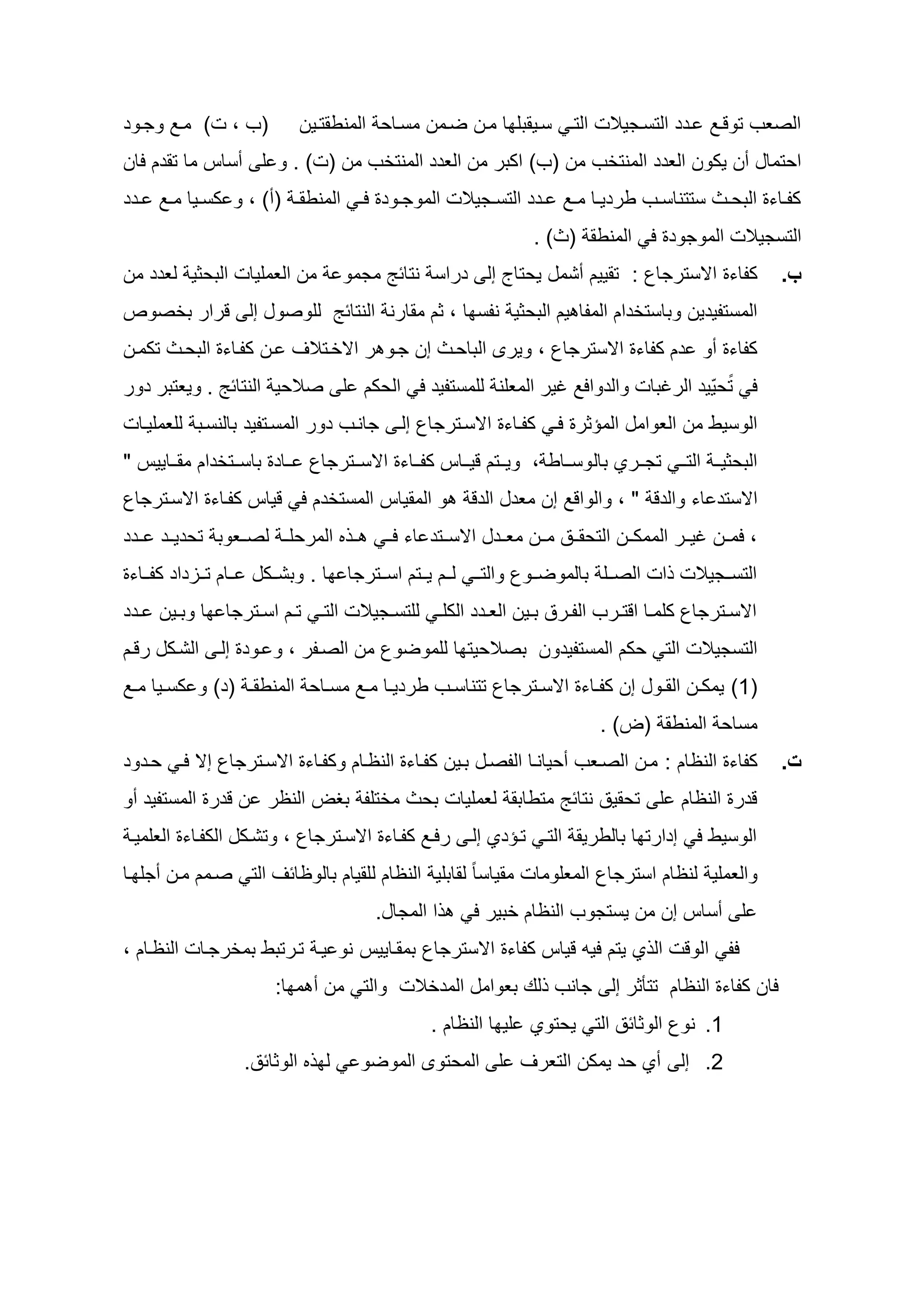 ‫(ح ، ت) ماد وجاوأ‬              ‫الصعح توقاد اأأ التساجيالت التا سايقطل ا مان ضامن مسااي المنطقتاين‬
‫ايتماه سن يكون العأأ المنتخح من (ح) اكطر من العأأ المنتخح من (ت) . و ل سساس ما تقأم لان‬
‫كداااءو الطيااث ستتناسااح طرأيااا مااد ااأأ التسااجيالت الموجااوأو ل ا المنطق ا (س) ، و كساايا مااد ااأأ‬
                                                                    ‫التسجيالت الموجوأو ل المنطق (ث) .‬
‫من العمليات الطيثي لعأأ من‬            ‫كداءو اسسترجاع : تقييم سشمه ييتاي إل أراس نتائ مجمو‬                    ‫ب.‬
‫للوصوه إل قرار طخصوص‬                  ‫المستديأين وطاستخأام المدا يم الطيثي ندس ا ، ثم مقارن النتائ‬
‫كداءو سو أم كداءو اسسترجاع ، ويرى الطاياث إن جاو ر اسخاتالو ان كدااءو الطياث تكمان‬
‫ل بتييّيأ الرغطات والأوالد غير المعلن للمستديأ ل اليكم ل صاليي النتائ . ويعتطر أور‬
‫الوسيط من العوامه المؤثرو لا كدااءو اسساترجاع إلا جاناح أور المساتديأ طالنساط للعملياات‬
‫الطيثيااا التااا تجاااري طال وسااااط ، وياااتم قيااااس كدااااءو اسساااترجاع ااااأو طاساااتخأام مقااااييس "‬
‫و المقياس المستخأم ل قياس كدااءو اسساترجاع‬                ‫اسستأ اء والأق " ، والواقد إن معأه الأق‬
‫اا المريلاا لصااعوط تيأيااأ ااأأ‬            ‫، لماان غياار الممكاان التيقااد ماان معااأه اسسااتأ اء لاا‬
‫التسااجيالت ات الصااال طالموضااوع والتااا لااام يااتم اساااترجا ا . وطشاااكه ااام تااازأاأ كدااااءو‬
‫اسسااترجاع كلمااا اقتاارح الداارد طااين العااأأ الكل ا للتسااجيالت الت ا تاام اسااترجا ا وطااين ااأأ‬
‫التسجيالت الت يكم المستديأون طصالييت ا للموضوع من الصادر ، و اوأو إلا الشاكه رقام‬
‫(1) يمكاان القااوه إن كداااءو اسسااترجاع تتناسااح طرأيااا مااد مساااي المنطق ا (أ) و كساايا مااد‬
                                                                               ‫مساي المنطق (ع) .‬
‫كداءو النظام : مان الصاعح سيياناا الدصاه طاين كدااءو النظاام وكدااءو اسساترجاع إس لا ياأوأ‬                   ‫ت.‬
‫قأرو النظام ل تيقيد نتائ متطاطق لعمليات طيث مختلد طظع النظر ن قأرو المستديأ سو‬
 ‫الوسيط ل إأارت ا طالطريق التا تاؤأي إلا رلاد كدااءو اسساترجاع ، وتشاكه الكدااءو العلميا‬
‫والعملي لنظام استرجاع المعلومات مقياسا ب لقاطلي النظام للقيام طالوظائو الت صامم مان سجل اا‬
                                          ‫ا المجاه.‬       ‫ل سساس إن من يستجوح النظام خطير ل‬
‫لد الوقت ال ي يتم ليو قياس كداءو اسسترجاع طمقااييس نو يا تارتطط طمخرجاات النظاام ،‬
                         ‫لان كداءو النظام تتأثر إل جانح لظ طعوامه المأخالت والت من س م ا:‬
                                                   ‫1. نوع الوثائد الت ييتوي لي ا النظام .‬
                    ‫الوثائد.‬      ‫ل‬     ‫2. إل سي يأ يمكن التعرو ل الميتوى الموضو‬
 