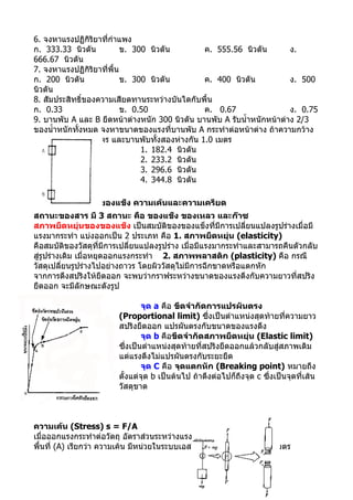 6. จงหาแรงปฏิกิริยาที่กำาแพง
ก. 333.33 นิวตัน           ข. 300 นิวตัน        ค. 555.56 นิวตัน        ง.
666.67 นิวตัน
7. จงหาแรงปฏิกิริยาที่พื้น
ก. 200 นิวตัน              ข. 300 นิวตัน        ค. 400 นิวตัน           ง. 500
นิวตัน
8. สัมประสิทธิ์ของความเสียดทานระหว่างบันไดกับพื้น
ก. 0.33                    ข. 0.50              ค. 0.67                 ง. 0.75
9. บานพับ A และ B ยึดหน้าต่างหนัก 300 นิวตัน บานพับ A รับนำ้าหนักหน้าต่าง 2/3
ของนำ้าหนักทั้งหมด จงหาขนาดของแรงที่บานพับ A กระทำาต่อหน้าต่าง ถ้าความกว้าง
ของหน้าต่าง 0.8 เมตร และบานพับทั้งสองห่างกัน 1.0 เมตร
                                1. 182.4 นิวตัน
                                2. 233.2 นิวตัน
                                3. 296.6 นิวตัน
                                4. 344.8 นิวตัน

สภาพยืดหยุ่นของของแข็ง ความเค้นและความเครียด
สถานะของสาร มี 3 สถานะ คือ ของแข็ง ของเหลว และก๊าซ
สภาพยืดหยุ่นของของแข็ง เป็นสมบัติของของแข็งที่มีการเปลี่ยนแปลงรูปร่างเมื่อมี
แรงมากระทำา แบ่งออกเป็น 2 ประเภท คือ 1. สภาพยืดหยุ่น (elasticity)
คือสมบัติของวัสดุที่มีการเปลี่ยนแปลงรูปร่าง เมื่อมีแรงมากระทำาและสามารถคืนตัวกลับ
สู่รูปร่างเดิม เมื่อหยุดออกแรงกระทำา A 2. สภาพพลาสติก (plasticity) คือ กรณี
วัสดุเปลี่ยนรูปร่างไปอย่างถาวร โดยผิววัสดุไม่มีการฉีกขาดหรือแตกหัก
จากการดึงสปริงให้ยืดออก จะพบว่ากราฟระหว่างขนาดของแรงดึงกับความยาวที่สปริง
ยืดออก จะมีลักษณะดังรูป

                                จุด a คือ ขีดจำากัดการแปรผันตรง
                        (Proportional limit) ซึ่งเป็นตำาแหน่งสุดท้ายที่ความยาว
                        สปริงยืดออก แปรผันตรงกับขนาดของแรงดึง
                                จุด b คือขีดจำากัดสภาพยืดหยุ่น (Elastic limit)
                        ซึ่งเป็นตำาแหน่งสุดท้ายที่สปริงยืดออกแล้วกลับสู่สภาพเดิม
                        แต่แรงดึงไม่แปรผันตรงกับระยะยืด
                                จุด C คือ จุดแตกหัก (Breaking point) หมายถึง
                        ตั้งแต่จุด b เป็นต้นไป ถ้าดึงต่อไปก็ถึงจุด c ซึ่งเป็นจุดที่เส้น
                        วัสดุขาด



ความเค้น (Stress) s = F/A
เมื่อออกแรงกระทำาต่อวัตถุ อัตราส่วนระหว่างแรงกระทำา (F) ต่อ
พื้นที่ (A) เรียกว่า ความเค้น มีหน่วยในระบบเอสไอ เป็น นิวตัน ต่อ ตารางเมตร
 