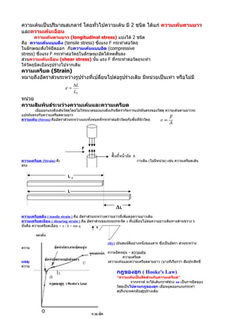 ความเค้นเป็นปริมาณสเกลาร์ โดยทั่วไปความเค้น มี 2 ชนิด ได้แก่ ความเค้นตามยาว
และความเค้นเฉือน
       ความเค้นตามยาว (longitudinal stress) แบ่งได้ 2 ชนิด
คือ ความเค้นแบบดึง (tensile stress) ซึงแรง F กระทำาต่อวัตถุ
                                        ่
ในลักษณะดึงให้ยืดออก กับความเค้นแบบอัด (compressive
stress) ซึ่งแรง F กระทำาต่อวัตถุในลักษณะอัดได้หดสั้นลง
ส่วนความเค้นเฉือน (shear stress) นั้น แรง F ที่กระทำาต่อวัตถุจะทำา
ให้วัตถุบิดเบือนรูปร่างไปจากเดิม
ความเครียด (Strain)
หมายถึงอัตราส่วนระหว่างรูปร่างที่เปลี่ยนไปต่อรูปร่างเดิม มีหน่วยเป็นเท่า หรือไม่มี
                               ∆L
                          ε=
                               L0
หน่วย
ความสัมพันธ์ระหว่างความเค้นและความเครียด
       เมื่อออกแรงดึงเส้นวัสดุโดยไม่ให้ขนาดของแรงดึงเกินขีดจำากัดการแปรผันตรงของวัสดุ ความเค้นตามยาวจะ
แปรผันตรงกับความเครียดตามยาว
ความเค้น (Stress) คืออัตราส่วนระหว่างแรงทั้งหมดที่กระทำาต่อผิววัตถุกับพื้นที่ผิววัตถุ




ความเครียด (Strain) คืออัตราส่วนระหว่างความยาวที่เปลี่ยนแปลงต่อความยาวเดิม (ไม่มีหน่วย) เช่น ความเครียดเส้น
ตรง




ความเครียดดึง ( tensile strain ) คือ อัตราส่วนระหว่างความยาวที่เพิ่มต่อความยาวเดิม
ความเครียดเฉือน ( shearing strain ) คือ อัตราส่วนของระยะกระจัด x ทีเปลี่ยนไปต่อความยาวเดิมทางด้านขวาง h
                                                                       ่
นั่นคือ ความเครียดเฉือน = x / h = tan q



        มอดูลัสของความยืดหยุ่น (Modulus of Elasticity) เป็นสมบัติอย่างหนึ่งของสาร ซึ่งเป็นอัตรา ส่วนระหว่าง
ความเค้นกับความเครียด
                                       มอดูลัสของความยืดหยุ่น = ความเค้น
                                                           ความเครียด
มอดูลัสของยัง(Young's Modulus) เป็นอัตราส่วนระหว่างความเค้นและความเครียดตามยาว (บางทีเรียกว่า สัมประสิทธิ์
ความยืดหยุ่นตรง)
                                                         กฎของฮุก ( Hooke's Law)
                                                         "ความเค้นเป็นสัดส่วนกับความเครียด"
                                                                   จากกราฟ จะได้เส้นกราฟช่วง oa เป็นการยืดของ
                                                         วัสดุเป็นไปตามกฎของฮุก เมือหยุดออกแรงกระทำา
                                                                                     ่
                                                         สปริงจะหดกลับสู่รูปร่างเดิม
 
