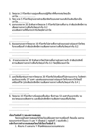 2. วัตถุมวล 2 กิโลกรัมวางอยู่บนพื้นแรงปฏิกิริยาที่พื้นกระต่อวัตถุเป็น
   เท่าใด……………………….
3. วัตถุ มวล 5 กิโลกรัมถูกแขวนด้วยเชือกติดกับบนเพดานแรงดึงในเส้นเชือกเป็น
   เท่าใด………………
4. ออกแรงขนาด 20 นิวตันลากวัตถุมวล 5 กิโลกรัมไปตามพื้นราบ ถ้าสัมประสิทธิ์ความ
   เสียดทานระหว่างพื้นกับวัตถุเท่ากับ 0.2
   แรงเสียดทานที่พื้นกระทำากับวัตถุมีค่าเท่าใด
   …………………………………………………………………………………………………………
…………………………..
   …………………………………………………………………………………………………………
…………………………..
5. ต้องออกแรงลากวัตถุมวล 10 กิโลกรัมไปตามพื้นราบด้วยแรงอย่างน้อยเท่าใดวัตถุ
   จึงจะเคลื่อนที่ ถ้าสัมประสิทธิ์ความเสียดทานระหว่างพื้นกับวัตถุเท่ากับ 0.2
   …………………………………………………………………………………………………………
…………………………..
   …………………………………………………………………………………………………………
…………………………..
6. ถ้าออกแรงขนาด 20 นิวตันลากวัตถุไปตามพื้นราบด้วยความเร็ว ถ้าสัมประสิทธิ์
   ความเสียดทานระหว่างพื้นกับวัตถุเท่ากับ 0.3 วัตถุนี้มีมวลเท่าใด
   …………………………………………………………………………………………………………
…………………………..
   …………………………………………………………………………………………………………
…………………………..
7. แดงใช้เชือกต้องการลากวัตถุมวล 20 กิโลกรัมให้เคลื่อนที่ไปตามแนวราบ ในทิศทำา
   มุมกับแนวระดับ 37 องศา แดงต้องออกแรงอย่างน้อยเท่าใดจึงจะลากให้วัตถุนี้
   เคลื่อนที่ได้ (ประสัมประสิทธิ์ความเสียดทานระหว่างพื้นกับวัตถุเท่ากับ 0.4 )
   …………………………………………………………………………………………………………
…………………………..
   …………………………………………………………………………………………………………
…………………………..
8. วัตถุมวล 10 กิโลกรัมวางนิ่งอยู่บนพื้นเอียง ซึ่งทำามุม 53 องศากับแนวระดับ จง
   ขนาดของแรงเสียดทาน และสัมประสิทธิ์ความเสียดทานของพื้นกับวัตถุ
   …………………………………………………………………………………………………………
…………………………..
   …………………………………………………………………………………………………………
…………………………..

เงื่อนไขข้อที่ 1 ของสภาพสมดุล
       วัตถุจะอยู่ในสภาพสมดุลได้โดยไม่เปลี่ยนสภาพการเคลื่อนที่ ก็ต่อเมื่อ ผลรวม
ของแรงกระทำาในแนว X และ Y เป็นศูนย์ ( กฎข้อที่ 1 ของนิวตัน )
หลักในการคำานวณสมดุลโดยใช้เงื่อนไขข้อที่ 1
       1. ตั้งแกน X และแกน Y ที่จุดตัดของแนวแรงแต่ละแรง
 