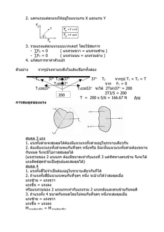 2. แตกแรงแต่ละแรงให้อยู่ในแนวแกน X และแกน Y




      3. รวมแรงแต่ละแนวแบบเวกเตอร์ โดยใช้สมการ
         - ∑FX = 0        ( แรงรวมขวา = แรงรวมซ้าย )
         - ∑FY = 0        ( แรงรวมบน = แรงรวมล่าง )
      4. แก้สมการหาค่าตัวแปร

ตัวอย่าง     จากรูปจงหาแรงดึงในเส้นเชือกทั้งสอง

            T1     37° T1sin37°              37° T2      จากรูป T1 = T2 = T
                      T2sin37°                      จาก FY = 0
            T1cos37°                 T2cos53° จะได้ 2Tsin37° = 200
                                                    2T3/5 = 200
                         200
                                      T = 200 x 5/6 = 166.67 N      Ans
การสมดุลของแรง




      สมดุล 3 แรง
      1. แรงทั้งสามจะสมดุลได้ต้องมีแนวแรงทั้งสามอยู่ในระนาบเดียวกัน
      2. ต้องมีแนวแรงทั้งสามพบกันที่จุดๆ หนึ่งหรือ มิฉะนั้นแนวแรงทั้งสามต้องขนาน
      กันหมด จึงจะมีโอกาสสมดุลได้
      (แรงรวมของ 2 แรงแรก ต้องมีขนาดเท่ากับแรงที่ 3 แต่ทิศทางตรงข้าม จึงจะได้
      แรงลัพธ์สุดท้ายเป็นศูนย์และสมดุลได้)
      สมดุล 4
      1. แรงทั้งสีไม่จำาเป็นต้องอยู่ในระนาบเดียวกันก็ได้
                     ่
      2. ถ้าแรงทั้งสี่มีแนวแรงพบกันที่จุดๆ หนึ่ง จะอ้างได้ว่าสมดุลเมื่อ
      แรงซ้าย = แรงขวา
      แรงขึ้น = แรงลง
      หรือแรงรวมของ 2 แรงแรกเท่ากับแรงรวม 2 แรงหลังและตรงข้ามกันพอดี
      3. ถ้าแรงทั้ง 4 ขนาดกันหมดโดยไม่พบกันที่จุดๆ หนึ่งจะสมดุลเมื่อ
      แรงซ้าย = แรงขวา
      แรงขึ้น = แรงลง
      M ตามเข็มนาฬิกา = M ทวนเข็มนาฬิกา
 