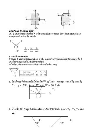 ทฤษฎีลามี (กฎของ sine)
แรง 3 แรงมากระทำากันที่จุด ๆ หนึ่ง และอยู่ในภาวะสมดุล อัตราส่วนของแรงต่อ sin
ของมุมตรงข้ามย่อมมีค่าเท่ากัน




สามเหลี่ยมแทนแรง
ถ้ามีแรง 3 แรงกระทำาร่วมกันที่จุด ๆ หนึ่ง และอยู่ในภาวะสมดุลโดยทิศของแรงทั้ง 3
แรงตั้งฉากกับด้านทั้ง 3 ของสามเหลี่ยม
จะได้อัตราส่วนขนาดของแรงต่อด้านที่แรงนั้นตั้งฉากอยู่




1. วัตถุในรูปที่กำาหนดให้มีนำ้าหนัก W อยูในสภาพสมดุล จงหา T1 และ T2
                                         ่
   ถ้า   1   = 53° , θ2 = 37° และ W = 60 นิวตัน
                            T2                 T1
                              θ1          θ2




2. นำ้าหนัก W1 ในรูปที่กำาหนดให้เท่ากับ 300 นิวตัน จงหา T1 , T2 ,T3 และ
   W2

                                 T3                             T1
                           53°                        37°
 