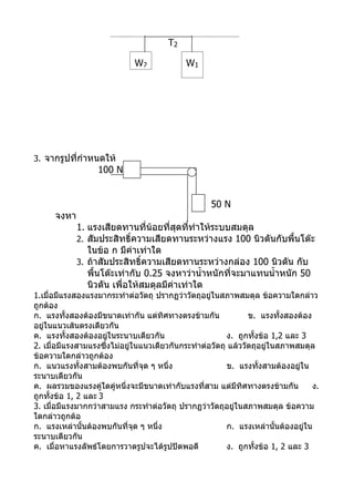 T2

                             W2             W1




3. จากรูปที่กำาหนดให้
                  100 N


                                                    50 N
      จงหา
             1. แรงเสียดทานที่น้อยที่สุดทีทำาให้ระบบสมดุล
                                            ่
             2. สัมประสิทธิ์ความเสียดทานระหว่างแรง 100 นิวตันกับพื้นโต๊ะ
                ในข้อ ก มีค่าเท่าใด
             3. ถ้าสัมประสิทธิ์ความเสียดทานระหว่างกล่อง 100 นิวตัน กับ
                พื้นโต๊ะเท่ากับ 0.25 จงหาว่านำ้าหนักที่จะมาแทนนำ้าหนัก 50
                นิวตัน เพื่อให้สมดุลมีค่าเท่าใด
1.เมื่อมีแรงสองแรงมากระทำาต่อวัตถุ ปรากฏว่าวัตถุอยู่ในสภาพสมดุล ข้อความใดกล่าว
ถูกต้อง
ก. แรงทั้งสองต้องมีขนาดเท่ากัน แต่ทิศทางตรงข้ามกัน              ข. แรงทั้งสองต้อง
อยู่ในแนวเส้นตรงเดียวกัน
ค. แรงทั้งสองต้องอยู่ในระนาบเดียวกัน                     ง. ถูกทั้งข้อ 1,2 และ 3
2. เมื่อมีแรงสามแรงซึ่งไม่อยู่ในแนวเดียวกันกระทำาต่อวัตถุ แล้ววัตถุอยู่ในสภาพสมดุล
ข้อความใดกล่าวถูกต้อง
ก. แนวแรงทั้งสามต้องพบกันที่จุด ๆ หนึ่ง                  ข. แรงทั้งสามต้องอยู่ใน
ระนาบเดียวกัน
ค. ผลรวมของแรงคู่ใดคู่หนึ่งจะมีขนาดเท่ากับแรงที่สาม แต่มีทิศทางตรงข้ามกัน         ง.
ถูกทั้งข้อ 1, 2 และ 3
3. เมื่อมีแรงมากกว่าสามแรง กระทำาต่อวัตถุ ปรากฏว่าวัตถุอยู่ในสภาพสมดุล ข้อความ
ใดกล่าวถูกต้อ
ก. แรงเหล่านันต้องพบกันที่จุด ๆ หนึ่ง
               ้                                         ก. แรงเหล่านันต้องอยู่ใน
                                                                         ้
ระนาบเดียวกัน
ค. เมื่อหาแรงลัพธ์โดยการวาดรูปจะได้รูปปิดพอดี            ง. ถูกทั้งข้อ 1, 2 และ 3
 
