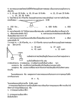 4. ขนาดของแรงชุดใดต่อไปนี้ที่ให้วัตถุอยู่ในสภาพสมดุล เมื่อแรงทุกแรงอยู่ในระนาบ
เดียวกัน
ก. 5, 10 และ 20 นิวตัน ข. 10, 10 และ 10 นิวตัน        ค. 15, 15 และ 35 นิวตัน
      ง. 10 , 30 50 นิวตัน
5. โคมไฟมวล 8.5 กิโลกรัม ห้อยอยู่ด้วยลวดเบาสองเส้นดังรูป จงหาความตึงในเส้น
ลวดทั้งสอง กำาหนดให้ sin 10o = 0.17, cos 10o = 0.98


ก. 250 นิวตัน            ข. 500 นิวตัน         ค. 600 นิวตัน          ง. 850
นิวตัน
6. แขวนวัตถุหนัก W ไว้ที่ปลายของเชือกสองเส้น แรงตึงในเส้นเชือกจะเป็นอย่างไร
ก. เชือกแต่ละเส้นตึง W/2                 ข. ผลรวมแบบเวกเตอร์ของแรงตึงเชือก
ทั้งสองมีขนาดมากกว่า W
ค. ผลรวมแบบเวกเตอร์ของแรงตึงเชือกทั้งสองมีขนาดเท่ากับ W               ง. เชือก
แต่ละเส้นตึง W
7.จากรูป m1 = 20 กิโลกรัม, m2 = 15 กิโลกรัม รอกเบาและลื่นระบบอยู่ในสภาพสมดุล
มุม    มีค่าเท่าไร
                              ก. 30 องศา            ข. 37 องศา
                              ค. 45 องศา                  ง. 53 องศา

สมดุลต่อการหมุน
       เมื่อมีแรงเดี่ยวหรือแรงลัพธ์กระทำาต่อวัตถุที่อยู่นิ่งโดยแนวแรงไม่ผ่านศูนย์กลาง
มวลจะทำาให้วัตถุนั้นหมุน
       ตัวอย่างการหมุนที่พบเห็นในชีวิตประจำาวัน เช่น
การปั่นจักรยาน การเปิดประตู การเปิดฝาขวดที่เป็นฝาเกลียว ฯลฯ
      แรงขนาน คือ แรงที่กระทำาต่อวัตถุเดี่ยวกันโดยมีแนวแรงขนานกัน
      แรงคู่ควบ คือ แรงขนานที่มีขนาดเท่ากันกระทำาต่อวัตถุเดี่ยวกันในทิศทางตรง
ข้ามกัน

   โมเมนต์ของแรง คือ ผลคูณระหว่างขนาดของแรงกับระยะทางจากจุดหมุนไปตั้ง
ฉากกับแนวแรง
                         M = FL

โมเมนต์ของแรงมีหน่วยเป็น นิวตัน เมตร
 การหมุนของวัตถุในระนาบหนึ่งๆเมื่อพิจารณาเทียบกับการหมุนของนาฬิกาจะเห็นว่ามี
ทิศทางการหมุนได้สองแบบ คือ
1. การหมุนตามเข็มนาฬิกา

2. การหมุนทวนเข็มนาฬิกา
ดังนั้นจึงได้ว่า
 