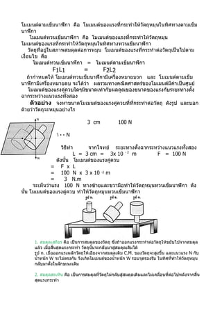 โมเมนต์ตามเข็มนาฬิกา คือ โมเมนต์ของแรงที่กระทำาให้วัตถุหมุนในทิศทางตามเข็ม
นาฬิกา
      โมเมนต์ทวนเข็มนาฬิกา คือ โมเมนต์ของแรงที่กระทำาให้วัตถุหมุน
โมเมนต์ของแรงที่กระทำาให้วัตถุหมุนในทิศทางทวนเข็มนาฬิกา
     วัตถุที่อยู่ในสภาพสมดุลต่อการหมุน โมเมนต์ของแรงที่กระทำาต่อวัตถุเป็นไปตาม
เงื่อนไข คือ
        โมเมนต์ทวนเข็มนาฬิกา = โมเมนต์ตามเข็มนาฬิกา
              F1L1             =          F2L2
   ถ้ากำาหนดให้ โมเมนต์ทวนเข็มนาฬิกามีเครื่องหมายบวก และ โมเมนต์ตามเข็ม
นาฬิกามีเครื่องหมายลบ จะได้ว่า ผลรวมทางคณิตศาสตร์ของโมเมนต์มีค่าเป็นศูนย์
   โมเมนต์ของแรงคู่ควบใดๆมีขนาดเท่ากับผลคูณของขนาดของแรงกับระยะทางตั้ง
ฉากระหว่างแนวแรงทั้งสอง
     ตัวอย่าง จงหาขนาดโมเมนต์ของแรงคู่ควบที่ที่กระทำาต่อวัตถุ ดังรูป และบอก
ด้วยว่าวัตถุจะหมุนอย่างไร

                                 3 cm             100 N

                ١٠٠ N

                    วิธีทำา     จากโจทย์ ระยะทางตั้งฉากระหว่างแนวแรงทั้งสอง
                           L = 3 cm = 3x 10 - 2 m         F = 100 N
                 ดังนัน โมเมนต์ของแรงคู่ควบ
                       ้
               = F x L
               = 100 N x 3 x 10 -2 m
               =      3 N.m
      จะเห็นว่าแรง 100 N ทางซ้ายและขวามือทำาให้วัตถุหมุนทวนเข็มนาฬิกา ดัง
นั้น โมเมนต์ของแรงคู่ควบ ทำาให้วัตถุหมุนทวนเข็มนาฬิกา




     1. สมดุลเสถียร คือ เป็นการสมดุลของวัตถุ ซึงถ้าออกแรงกระทำาต่อวัตถุให้ขยับไปจากสมดุล
                                                  ่
     แล้ว เมื่อสิ้นสุดแรงกระทำา วัตถุนั้นจะกลับมาสู่สมดุลเดิมได้
     รูป ก. เมื่อออกแรงผลักวัตถุให้เอียงจากสมดุลเดิม C.M. ของวัตถุจะสูงขึ้น และแนวแรง N กับ
     นำ้าหนัก W จะไม่ตรงกัน จึงเกิดโมเมนต์ของนำ้าหนัก W รอบจุดรองรับ ในทิศที่ทำาให้วัตถุหมุน
     กลับมาตั้งในลักษณะเดิม

     2. สมดุลสะเทิน คือ เป็นการสมดุลที่วัตถุไม่กลับสู่สมดุลเดิมและไม่เคลื่อนที่ต่อไปหลังจากสิ้น
     สุดแรงกระทำา
 