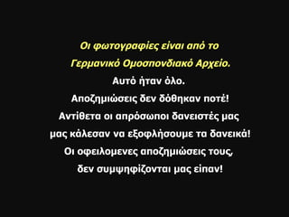 Οι φωτογραφίες είναι από το  Γερμανικό Ομοσπονδιακό Αρχείο. Αυτό ήταν όλο.  Αποζημιώσεις δεν δόθηκαν ποτέ! Αντίθετα οι απρόσωποι δανειστές μας  μας κάλεσαν   να εξοφλήσουμε τα δανεικά! Οι οφειλομενες αποζημιώσεις τους,  δεν συμψηφίζονται μας είπαν! 