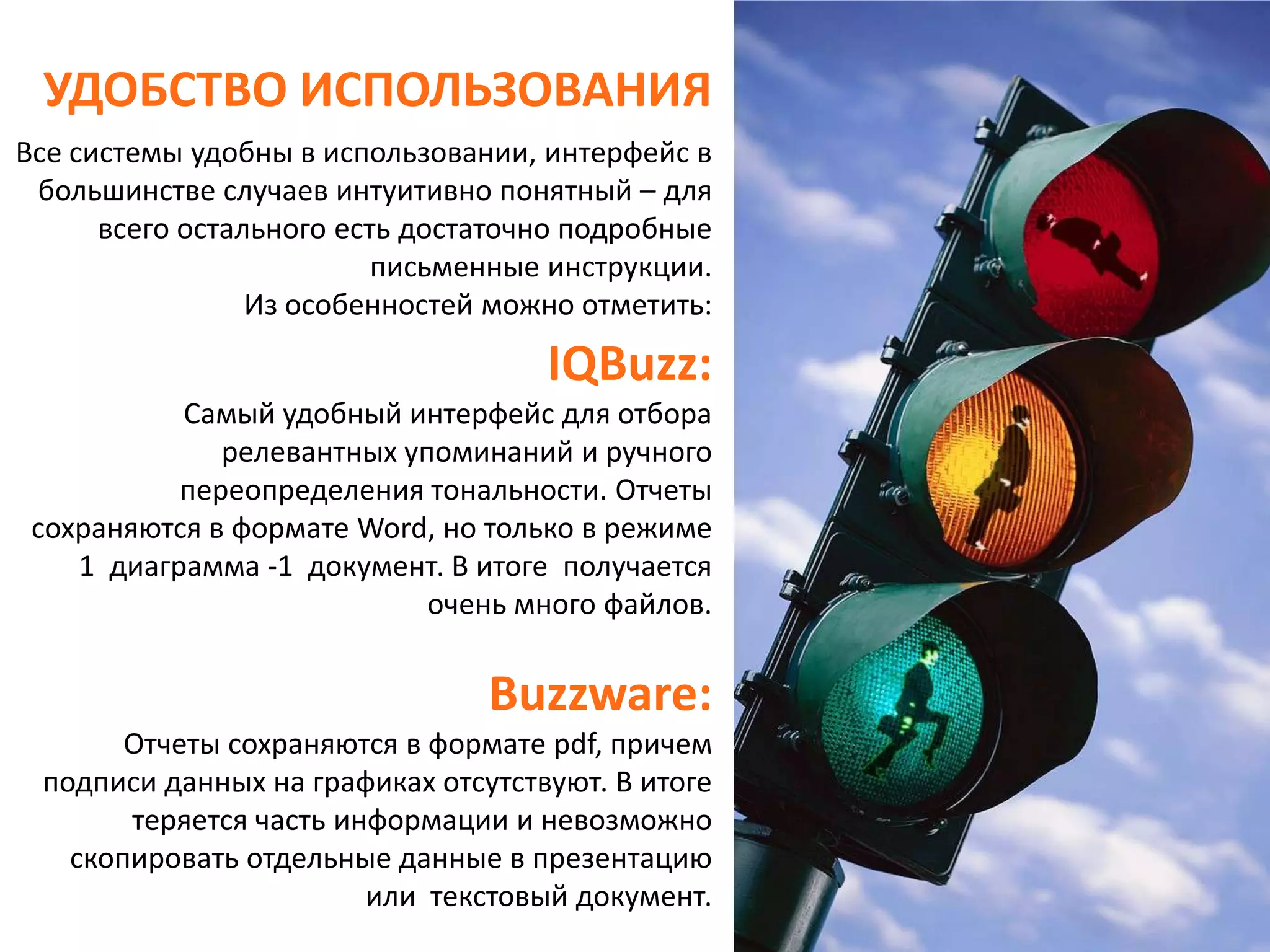 УДОБСТВО ИСПОЛЬЗОВАНИЯВсе системы удобны в использовании, интерфейс в большинстве случаев интуитивно понятный – для всего остального есть достаточно подробные письменные инструкции. Из особенностей можно отметить:IQBuzz:Самый удобный интерфейс для отбора релевантных упоминаний и ручного переопределения тональности.Отчеты сохраняются в формате Word, но только в режиме 1  диаграмма -1  документ. В итоге  получается очень много файлов.Buzzware:Отчеты сохраняются в формате pdf, причем подписи данных на графиках отсутствуют. В итоге теряется часть информации и невозможно скопировать отдельные данные в презентацию или  текстовый документ.