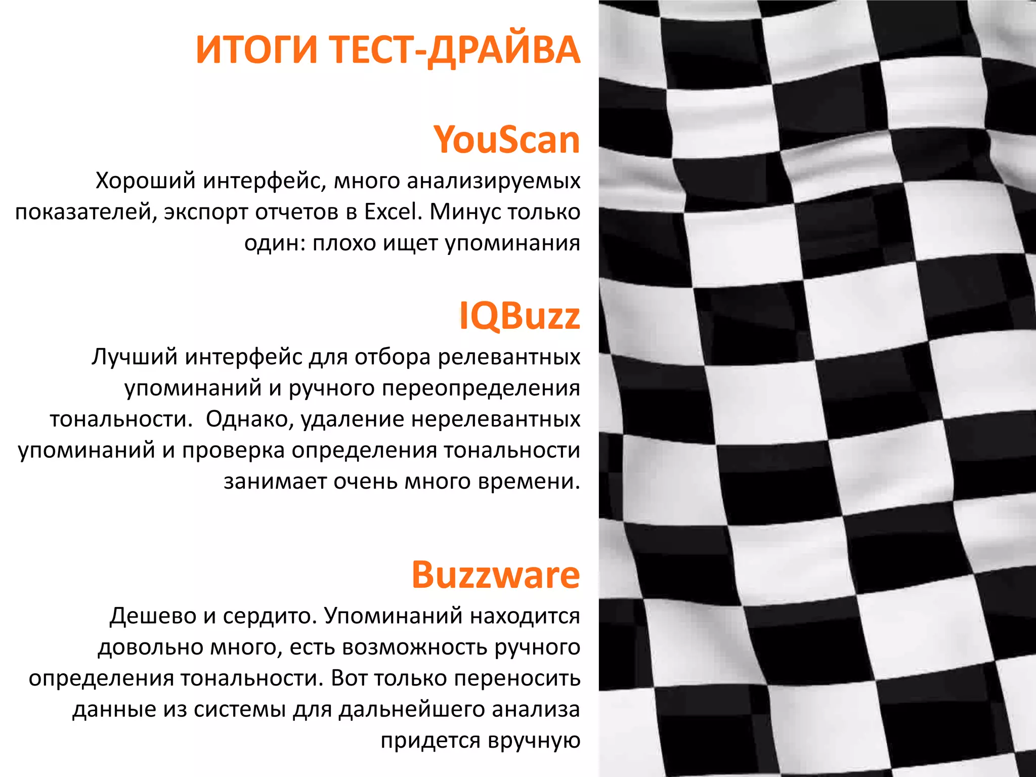 ИТОГИ ТЕСТ-ДРАЙВАYouScanХорошийинтерфейс, много анализируемых показателей, экспорт отчетов в Excel. Минус только один: плохо ищет упоминанияIQBuzzЛучший интерфейс для отбора релевантных упоминаний и ручного переопределения тональности.  Однако, удаление нерелевантных упоминаний и проверка определения тональности занимает очень много времени. BuzzwareДешево и сердито. Упоминаний находится довольно много, есть возможность ручного определения тональности. Вот только переносить данные из системы для дальнейшего анализа придется вручную