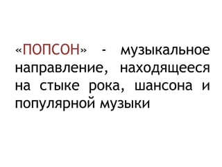 «ПОПСОН» - музыкальное
направление, находящееся
на стыке рока, шансона и
популярной музыки
 