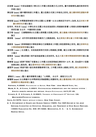 莊淑灣〈2004〉中部地區國民小學主任工作壓力與因應方式之研究。臺中師範學院/國民教育研究
     所碩士論文
陳佳瑩〈2005〉國中體育教師工作壓力、壓力因應方式與工作倦怠之研究。國立體育學院運動科學
     研究所碩士論文

陳智瑩〈2005〉休閒調適策略對日常生活壓力之影響 ─ 以台北縣新莊市老年人為例。私立世新大學
    觀光學研究所碩士論文
彭秀玲、 柯永河 986 〉
         〈1   大學生的生活壓力和自我強度對心理健康的影響 心理衛生與精神醫療學
  術研討會 台北市：中國新衛生協會
曾月菊〈2003〉 已婚職業婦女生活壓力源與壓力因應之研究。  國立嘉義大學家庭教育研究所碩士
  論文
黃郁雅 〈2002〉成年男性面對癌症母親死亡之調適過程。私立東海大學社會工作學系碩士論文


黃善慈 〈2004〉  屏東縣國民中學教師兼任行政職務者工作壓力與因應策略之研究。 國立屏東科技
  大學高階經營管理碩士論文
葉明華（1 98 1 ）生活壓力、自我強度與現代性對心理健康之影響。國立台灣大學心理學研究所碩
  士論文
劉惠美 〈2006〉  靜坐對國小高年級班級經營之成效研究。私立大葉大學休閒事業管理學系碩士論
  文
鄭崠瑾〈2002〉  經濟不景氣下受雇者之工作壓力及負面情緒反應研究━ 以中、 投地區中小型製
                                       彰、
  造業從業人員為例。國立雲林科技大學企業管理系碩士論文
盧雅萍〈2006〉  高雄市國小級任教師運動參與行為、工作壓力與身心健康之研究。 國立高雄師範大
     學教育學系碩士論文　

繆敏志（1 995 ）壓力 編於郭靜晃主編之「心理學」 台北市：揚智文化公司
蘇瓊慧〈2004〉台北縣國中生休閒參與及情緒調整之相關研究。  國立臺灣師範大學公民教育與活動
  領導學系在職進修碩士論文　
 H uff man, K.(2002). P cy c h ol o gy i n Acti o n . N ew York：John Wiley& S o n s, In c.
 Miller, G . E., & C o h e n, S .(200 1). P syc h ologi cal intervention s an d the i m m u n e syste m ：
        A m eta - analytic review an d critiqu e . H e alth P s y c h ol o g y, 2 0 ( 1),47 - 63.
 S c h ultz, D . P. & S c h ultz, S . E.(200 1). T h e ori e s of P er s o n ality (7 th E d iti o n ) . CA:
        Wa d sw orth/Th o m s o n Learnin g.
S elye, H .( 1 974). Str e s s w it h o ut d i str e s s . N ew York: Si g n et.
U . S . D e part m e nt of H ealth an d H u ma n S ervic e ( 1984). Th e 1 984 R e p ort of the Joint
      National C o m m itte e o n D et e ction. Evaluation, an d Treat m e nt of Hi g h Blo o d Pre s s ure.
      ( D H H S Pu blication N o . HI H: 84 - 1 088). Washin gton, D . C . ： U . S . G ov ern m e nt
      Printing Offic e .
 