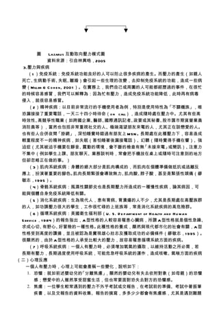 圖    Lazarus 互動取向壓力模式圖
            資料來源：引自林興晧，2005
 3.壓力與疾病
   （1 ）免疫系統：免疫系統功能良好的人可以防止很多疾病的產生。而壓力的產生（如親人
 死亡、 生病動手術、         失眠、  離婚）會引起一些生理的改變，去抑制免疫系統的功能，造成一些病
 變（Miller & C o h e n, 200 1 ）。在實務上，我們自己或周圍的人可能都經歷過的事件，在很忙
 的時候容易感冒，我們可以解釋為：因為忙有壓力，造成免疫系統功能降低，此時再有病毒
 侵入，就很容易感冒。
   （2）精神疾病：以目前非常流行的手機使用者為例，特別是使用特性為「不關機族」，唯
 恐漏接接了重要電話，一天二十四小時待命（o n call），造成隨時處在壓力中。尤其有些高
 時效性、  高競爭性職業（如跨國企業、             醫師、國際通訊記者、政要或其秘書、股市匯市期貨營業員
 消防員等），當然也包括非常重視社交的人、極端渴望朋友來電的人，尤其正在談戀愛的人。
 也有些人合併夜間「掛網」，深怕睡覺時錯過有朋友上 M S N 。長期處在此種壓力下，容易造成
 輕重程度不一的精神疾病，如失眠（害怕睡著後漏接電話）、幻聽（隨時覺得手機在響）、強
 迫症（尤其被迫手機要在靜音、                震動的環境，會不斷的檢查有無 「未接來電」或簡訊）、注意力
 不集中（例如學生上課、朋友聊天、業務談判時，常會把手機放在桌上或隨時可注意到的地方
 但卻忽略正在做的事。）
   （3）肌肉系統疾病：身體的絕大部分是肌肉構成的，而肌肉在個體準備做抵抗或逃離反
 應上，扮演著重要的腳色。               肌肉長期緊張會導致無力、 肌肉酸、脖子酸，甚至是緊張性頭痛（繆
 敏志，1 995）。
   （4）骨骼系統疾病：風濕性關節炎也是長期壓力所造成的一種慢性疾病，論其病因，可
 能與個體自身免疫系統降低有關。
     （5）消化系統疾病：生為現代人，患有胃病、       胃潰瘍的人不少，尤其是長期處在高壓族群
 的人，如功課壓力很大的學生，工作很忙碌的上班族等，常是消化系統疾病的高危險群。
     （6）循環系統疾病：美國衛生福利部（U . S . D e part m e nt of H ealth an d H u ma n
 S ervic e ，1 984）的報告指出，A 型性格的人較容易罹患心臟病，所謂 A 型性格就是個性急躁、
 求成心切、       有野心、  好冒險的一種性格。此種性格的養成，顯然與現代都市化的社會有關，A 型
 性格受到高度的讚揚，並且被認為是實現雄心壯志及獲取成功的必備條件（繆敏志，1 995）。
 很顯然的，由於 A 型性格的人承受比較大的壓力，故容易罹患循環系統方面的疾病。
     （7）呼吸系統疾病：一個人有壓力時，必須增加氧氣的攝取，以維持活動之所必需，若
 長期有壓力，長期過度使用呼吸系統，可能危急呼吸系統的運作，造成咳嗽、氣喘方面的疾病
（二）心理反應
   一個人有壓力時，心理上可能會產稱一些變化，說明如下：
    1. 恐懼：就如前述嬰幼兒的      「分離焦慮」，顯然的嬰幼兒有失去依附對象（如母親）的恐懼
        感；戀愛中的人雖然享受甜蜜生活，但也常要面對恐失去對方的恐懼感。
    2. 焦慮：一位學生較常遇到的壓力不外乎考試或交報告，在考試前的準備、考試中著振筆
        疾書，以及交報告的資料收集、報告的撰寫，多多少少都會有焦慮感，尤其是遇到難題
 