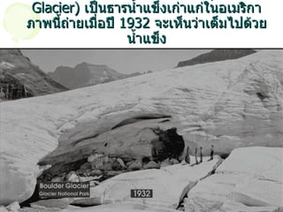 นี่คือ ธารน้ำแข็ง  Boulder  ครับ  ( Boulder Glacier)  เป็นธารน้ำแข็งเก่าแก่ในอเมริกา ภาพนี้ถ่ายเมื่อปี  1932  จะเห็นว่าเต็มไปด้วยน้ำแข็ง 