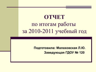 ОТЧЕТ по итогам работы  за 2010-2011 учебный год Подготовила: Малаховская Л.Ю. Заведующая ГДОУ № 120  