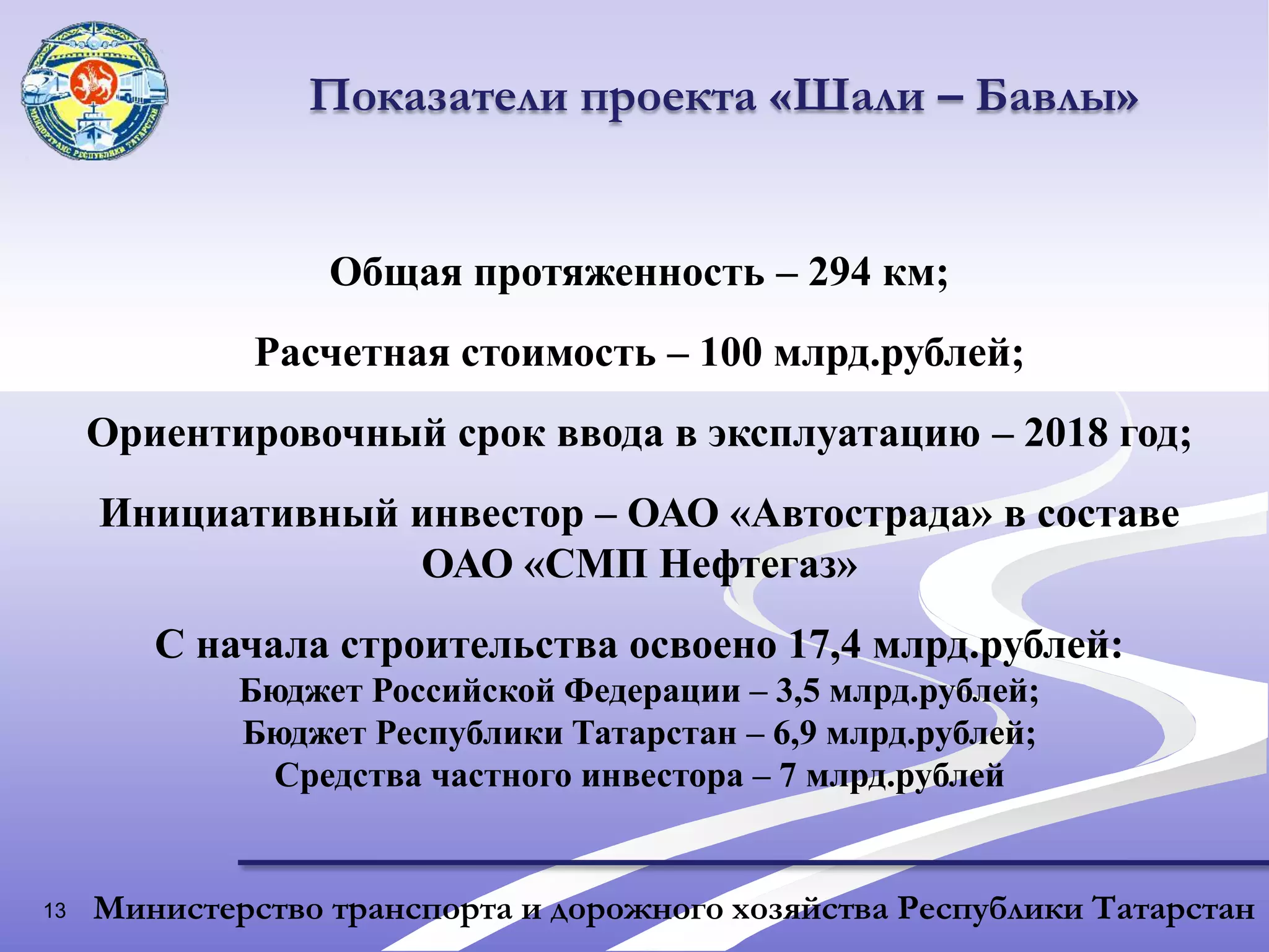 13Показатели проекта «Шали – Бавлы»Общая протяженность – 294 км;Расчетная стоимость – 100 млрд.рублей;Ориентировочный срок ввода в эксплуатацию – 2018 год;Инициативный инвестор – ОАО «Автострада» в составе ОАО «СМП Нефтегаз»С начала строительства освоено 17,4 млрд.рублей:Бюджет Российской Федерации – 3,5 млрд.рублей;Бюджет Республики Татарстан – 6,9 млрд.рублей;Средства частного инвестора – 7 млрд.рублейМинистерство транспорта и дорожного хозяйства Республики Татарстан