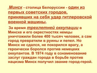 Минск   - столица Белоруссии -  один из первых советских городов, принявших на себя удар гитлеровской военной машины . За время  трехлетней оккупации  в Минске и его окрестностях немцы уничтожили более 400 тысяч человек, а сам город превратили в руины и пепел. Но Минск не сдался, не покорился врагу, а героически боролся против немецких оккупантов. В 1974 году в ознаменование заслуг граждан города в борьбе против нацизма Минск получил звание город-герой. 