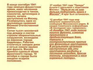 В конце сентября 1941 года немецко-фашистская армия, имея численное превосходство в танках, самолетах, артиллерии и пехоте, начала наступление на Москву. Развернулось одно из крупнейших сражений Великой Отечественной войны. Сотни тысяч москвичей под дождем и снегом строили оборонительные сооружения, возводили на окраинах города баррикады. Рабочие столичных заводов днем и ночью ковали оружие для фронта. Москва приняла суровый облик фронтового города. 19 октября в городе было   введено осадное положение. 27 ноября 1941 года "Правда" вышла с призывом к защитникам Москвы:  "Нельзя ни на шаг дальше подпускать врага к Москве".  И враг был остановлен. 12 декабря 1941 года мир облетело знаменательное сообщение Московского радио. В сводке Советского информбюро «В последний час» говорилось:  «6 декабря 1941 года войска нашего фронта, измотав противника в предшествующих боях, перешли в контрнаступление против его фланговых группировок. В результате начатого наступления обе эти группировки разбиты и поспешно отходят, бросая технику, вооружение и неся огромные потери». 