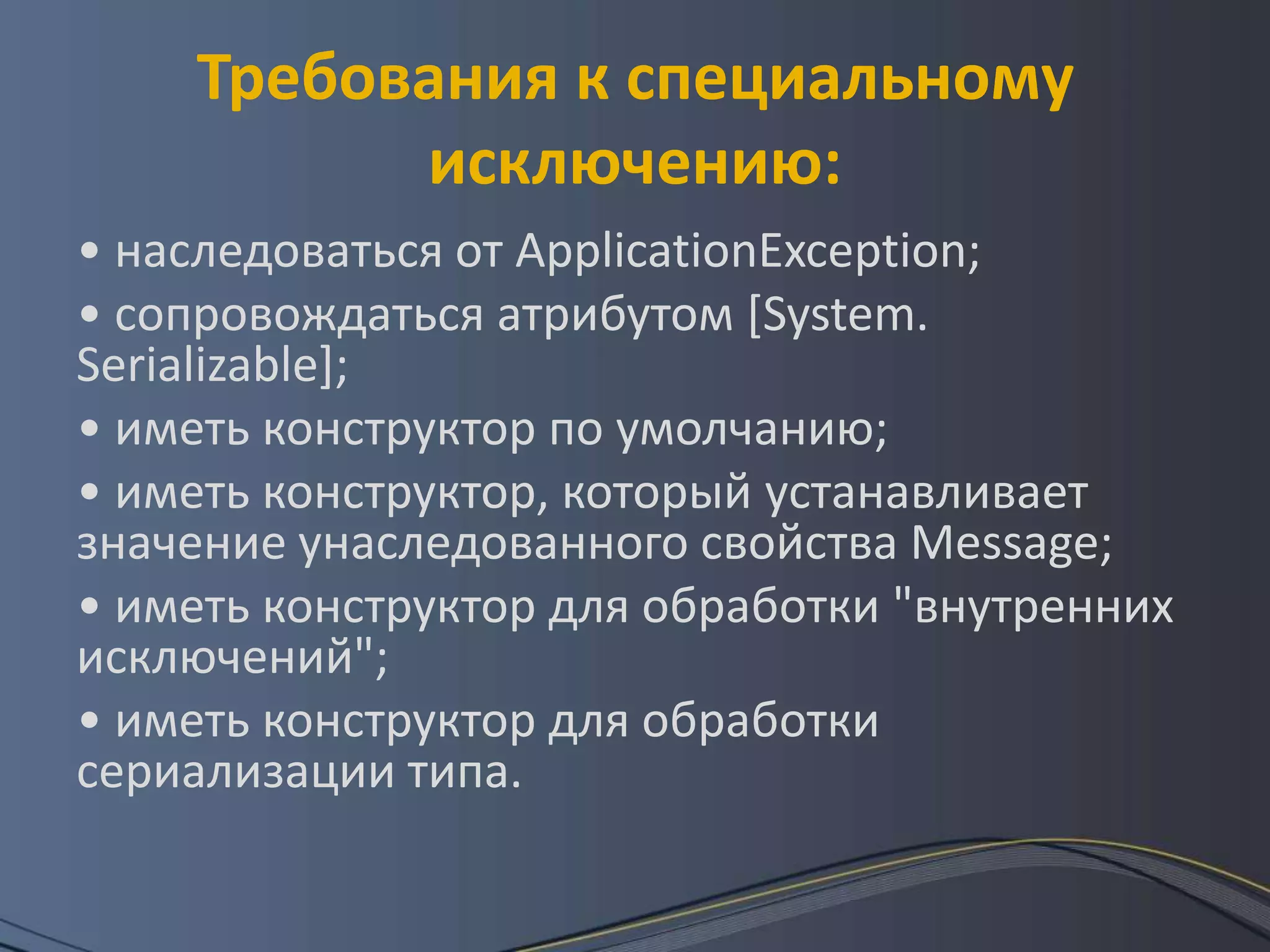 Требования к специальному исключению:• наследоваться от ApplicationException; • сопровождаться атрибутом [System. Serializable]; • иметь конструктор по умолчанию; • иметь конструктор, который устанавливает значение унаследованного свойства Message; • иметь конструктор для обработки "внутренних исключений"; • иметь конструктор для обработки сериализации типа. 