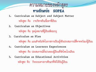 ตามอักษรย่อ SOPEA
1. Curriculum as Subject and Subject Matter
       หลักสูตร คือ รายวิชาหรือเนื้อหาที่เรียน
2. Curriculum as Objectives
       หลักสูตร คือ จุดมุ่งหมายที่ผู้เรียนพึงบรรลุ
3. Curriculum as Plan
       หลักสูตร คือ แผนสาหรับจัดโอกาสการเรียนรู้หรือประสบการณ์ทคาดหวังแก่ผู้เรียน
                                                                 ี่
4. Curriculum as Learners Experiences
       หลักสูตร คือ ประสบการณ์ทั้งปวงของผู้เรียนที่จดโดยโรงเรียน
                                                    ั
5. Curriculum as Educational Activities
      หลักสูตร คือ กิจกรรมทางการศึกษาที่จัดให้กับผู้เรียน
 