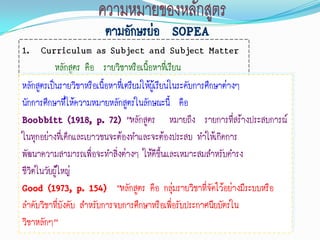 ตามอักษรย่อ SOPEA
1. Curriculum as Subject and Subject Matter
           หลักสูตร คือ รายวิชาหรือเนือหาที่เรียน
                                          ้
หลักสูตรเป็นรายวิชาหรือเนื้อหาทีเ่ ตรียมให้ผู้เรียนในระดับการศึกษาต่างๆ
นักการศึกษาที่ให้ความหมายหลักสูตรในลักษณะนี้ คือ
Boobbitt (1918, p. 72) “หลักสูตร หมายถึง รายการที่สร้างประสบการณ์
ในทุกอย่างที่เด็กและเยาวชนจะต้องทาและจะต้องประสบ ทาให้เกิดการ
พัฒนาความสามารถเพื่อจะทาสิ่งต่างๆ ให้ดีขึ้นและเหมาะสมสาหรับดารง
ชีวิตในวัยผู้ใหญ่
Good (1973, p. 154) “หลักสูตร คือ กลุ่มรายวิชาที่จัดไว้อย่างมีระบบหรือ
ลาดับวิชาที่บังคับ สาหรับการจบการศึกษาหรือเพือรับประกาศนียบัตรใน
                                                    ่
วิชาหลักๆ”
 