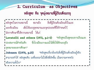 2. Curriculum as Objectives
                 หลักสูตร คือ จุดมุ่งหมายที่ผเู้ รียนพึงบรรลุ
หลักสูตรในความหมายนี้ หมายถึง             สิ่งที่ผู้เรียนต้องเรียนทั้งในและ
นอกห้องเรียน เพื่อให้บรรลุจุดหมายและจุดประสงค์ที่ได้กาหนดไว้
นักการศึกษาที่ให้ความหมายนี้ ได้แก่
Lavatelli and others (1972, p.1-2) “หลักสูตรเป็นชุดของการเรียนและ
ประสบการณ์สาหรับเด็ก ซึ่งโรงเรียนวางแผนไว้เพื่อให้เด็กบรรลุถึง
จุดหมายของการศึกษา”
Johnson ((1970, p.25) “หลักสูตรเกี่ยวข้องกับสิ่งที่ผู้เรียนต้องเรียนรู้หรือ
สามารถทาได้ หลักสูตรคือ ผลทีออกมาไม่ใช่สิ่งที่เกิดขึ้น เป็นความคาดหวัง
                             ่
หรือความตั้งใจ”
 