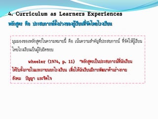 4. Curriculum as Learners Experiences
หลักสูตร คือ ประสบการณ์ทงปวงของผู้เรียนที่จดโดยโรงเรียน
                        ั้                 ั

  มุมมองของหลักสูตรในความหมายนี้ คือ เน้นความสาคัญที่ประสบการณ์ ที่จัดให้ผู้เรียน
  โดยโรงเรียนเป็นผูรับผิดชอบ
                   ้
              wheeler (1974, p. 11) “หลักสูตรเป็นประสบการณ์ที่นักเรียน
  ได้รับทั้งภายในและภายนอกโรงเรียน เพื่อให้นักเรียนมีการพัฒนาด้านร่างกาย
  สังคม ปัญญา และจิตใจ
 