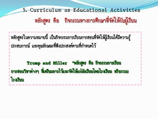 5. Curriculum as Educational Activities
           หลักสูตร คือ กิจกรรมทางการศึกษาที่จัดให้กับผู้เรียน
หลักสูตรในความหมายนี้ เป็นกิจกรรมการเรียนการสอนทีจดให้ผู้เรียนได้มีความรู้
                                                  ่ั
ประสบการณ์ และคุณลักษณะทีพึงประสงค์ตามที่กาหนดไว้
                          ่

         Trump and Miller “หลักสูตร คือ กิจกรรมการเรียน
การสอนวิชาต่างๆ ทีเ่ ตรียมการไว้และจัดให้แก่นกเรียนโดยโรงเรียน หรือระบบ
                                             ั
โรงเรียน
 