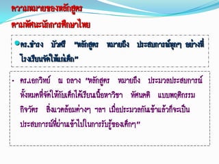 ความหมายของหลักสูตร
ตามทัศนะนักการศึกษาไทย
ดร.ธารง บัวศรี “หลักสูตร หมายถึง ประสบการณ์ทกๆ อย่างที่
                                             ุ
 โรงเรียนจัดให้แก่เด็ก”
„ ดร.เอกวิทย์ ณ ถลาง “หลักสูตร หมายถึง ประมวลประสบการณ์
  ทั้งหมดทีจัดให้กับเด็กได้เรียนเนื้อหาวิชา ทัศนคติ แบบพฤติกรรม
           ่
  กิจวัตร สิ่งแวดล้อมต่างๆ ฯลฯ เมือประมวลกันเข้าแล้วก็จะเป็น
                                         ่
  ประสบการณ์ทผ่านเข้าไปในการรับรูของเด็กๆ”
                ี่                     ้
 