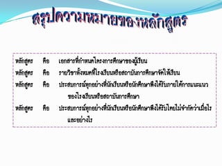 หลักสูตร คือ เอกสารทีกาหนดโครงการศึกษาของผู้เรียน
                     ่
หลักสูตร คือ รายวิชาทั้งหมดทีโรงเรียนหรือสถาบันการศึกษาจัดให้เรียน
                             ่
หลักสูตร คือ ประสบการณ์ทุกอย่างที่นกเรียนหรือนักศึกษาพึงได้รบภายใต้การแนะแนว
                                    ั                       ั
                ของโรงเรียนหรือสถาบันการศึกษา
หลักสูตร คือ ประสบการณ์ทุกอย่างที่นกเรียนหรือนักศึกษาพึงได้รบโดยไม่จากัดว่าเมื่อไร
                                      ั                       ั
                และอย่างไร
 