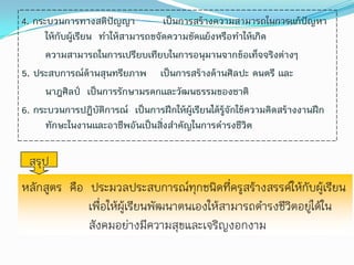 4. กระบวนการทางสติปัญญา              เป็นการสร้างความสามารถในการแก้ปัญหา
      ให้กับผู้เรียน ทาให้สามารถขจัดความขัดแย้งหรือทาให้เกิด
      ความสามารถในการเปรียบเทียบในการอนุมานจากข้อเท็จจริงต่างๆ
5. ประสบการณ์ด้านสุนทรียภาพ เป็นการสร้างด้านศิลปะ ดนตรี และ
      นาฎศิลป์ เป็นการรักษามรดกและวัฒนธรรมของชาติ
6. กระบวนการปฏิบัติการณ์ เป็นการฝึกให้ผู้เรียนได้รู้จักใช้ความคิดสร้างงานฝึก
      ทักษะในงานและอาชีพอันเป็นสิงสาคัญในการดารงชีวิต
                                   ่

 สรุป
หลักสูตร คือ ประมวลประสบการณ์ทุกชนิดที่ครูสร้างสรรค์ให้กับผู้เรียน
             เพื่อให้ผู้เรียนพัฒนาตนเองให้สามารถดารงชีวิตอยู่ได้ใน
             สังคมอย่างมีความสุขและเจริญงอกงาม
 