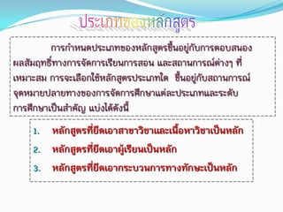 การกาหนดประเภทของหลักสูตรขึ้นอยู่กับการตอบสนอง
ผลสัมฤทธิ์ทางการจัดการเรียนการสอน และสถานการณ์ต่างๆ ที่
เหมาะสม การจะเลือกใช้หลักสูตรประเภทใด ขึ้นอยูกับสถานการณ์
                                             ่
จุดหมายปลายทางของการจัดการศึกษาแต่ละประเภทและระดับ
การศึกษาเป็นสาคัญ แบ่งได้ดังนี้
    1. หลักสูตรที่ยึดเอาสาขาวิชาและเนื้อหาวิชาเป็นหลัก
    2. หลักสูตรที่ยึดเอาผู้เรียนเป็นหลัก
    3. หลักสูตรที่ยึดเอากระบวนการทางทักษะเป็นหลัก
 
