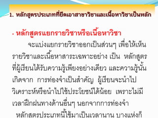 1. หลักสูตรประเภทที่ยึดเอาสาขาวิชาและเนื้อหาวิชาเป็นหลัก

 • หลักสูตรแยกรายวิชาหรื อเนือหาวิชา
                             ้
              จะแบ่งแยกรายวิชาออกเป็ นส่วนๆ เพื่อให้ เห็น
 รายวิชาและเนื ้อหาสาระเฉพาะอย่าง เป็ น หลักสูตร
 ที่ผ้ เู รี ยนได้ รับความรู้เพียงอย่างเดียว และความรู้นน
                                                        ั้
 เกิดจาก การท่องจาเป็ นสาคัญ ผู้เรี ยนจะนาไป
 วิเคราะห์หรื อนาไปใช้ ประโยชน์ได้ น้อย เพราะไม่มี
 เวลาฝึ กฝนทางด้ านอื่นๆ นอกจากการท่องจา
   หลักสูตรประเภทนี ้ใช้ มาเป็ นเวลานาน บางแห่งก็
 