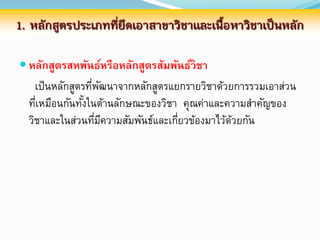 1. หลักสูตรประเภทที่ยึดเอาสาขาวิชาและเนื้อหาวิชาเป็นหลัก

 หลักสูตรสหพันธ์หรือหลักสูตรสัมพันธ์วิชา
    เป็ นหลักสูตรทีพฒนาจากหลักสูตรแยกรายวิชาด้วยการรวมเอาส่วน
                   ่ ั
  ทีเหมือนกันทังในด้านลักษณะของวิชา คุณค่าและความสาคัญของ
    ่            ้
  วิชาและในส่วนทีมความสัมพันธ์และเกียวข้องมาไว้ดวยกัน
                    ่ ี             ่           ้
 