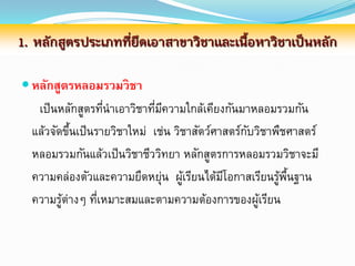 1. หลักสูตรประเภทที่ยึดเอาสาขาวิชาและเนื้อหาวิชาเป็นหลัก

 หลักสูตรหลอมรวมวิชา
   เป็ นหลักสูตรทีนาเอาวิชาทีมความใกล้เคียงกันมาหลอมรวมกัน
                   ่         ่ ี
  แล้วจัดขึนเป็นรายวิชาใหม่ เช่น วิชาสัตว์ศาสตร์กบวิชาพืชศาสตร์
           ้                                     ั
  หลอมรวมกันแล้วเป็ นวิชาชีววิทยา หลักสูตรการหลอมรวมวิชาจะมี
  ความคล่องตัวและความยืดหยุน ผูเรียนได้มโอกาสเรียนรูพนฐาน
                               ่ ้          ี          ้ ้ื
  ความรูต่างๆ ทีเหมาะสมและตามความต้องการของผูเรียน
         ้       ่                                 ้
 