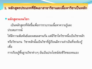 1. หลักสูตรประเภทที่ยึดเอาสาขาวิชาและเนื้อหาวิชาเป็นหลัก

 หลักสูตรแกนวิชา
      เป็ นหลักสูตรทีจดขึนเพือการรวบรวมเนื้อหาความรูและ
                     ่ั ้ ่                           ้
  ประสบการณ์
  ให้มความสัมพันธ์และผสมผสานกัน แต่มวชาใดวิชาหนึ่งเป็ นวิชาหลัก
        ี                                   ีิ
  หรือวิชาแกน วิชาหลักนันเป็ นวิชาทีผเู้ รียนมีความจาเป็ นทีจะต้องรู้
                            ้        ่                      ่
  เพือ
    ่
  การเรียนรูพนฐานวิชาต่างๆ อันเป็ นประโยชน์ต่อชีวตของตนเอง
              ้ ้ื                                  ิ
 