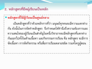 2. หลักสูตรที่ยึดผู้เรียนเป็นหลัก
 หลักสูตรที่ใช้ผเรียนเป็ นศูนย์กลาง
                 ู้
       เป็ นหลักสูตรทีวาด้วยหลักการทีวา มนุษย์ทุกคนจะมีความแตกต่าง
                      ่่             ่่
  กัน ดังนันในการจัดทาหลักสูตร จึงกาหนดให้คานึงถึงความต้องการและ
            ้
  ความสนใจของผูเรียนเป็ นสาคัญในหนึ่งวิชาอาจจะมีหลักสูตรทีแตกต่าง
                   ้                                       ่
  กันออกไปทังในด้านเนื้อหา และกิจกรรมการเรียน คือ หลักสูตร จะมีการ
               ้
  จัดเนื้อหา การจัดกิจกรรม หรือสือการเรียนหลายชนิด รวมทังครูผสอน
                                 ่                       ้ ู้
 