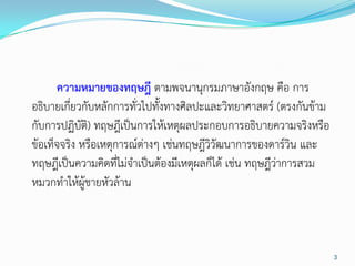 ความหมายของทฤษฎี ตามพจนานุกรมภาษาอังกฤษ คือ การ
อธิบายเกี่ยวกับหลักการทั่วไปทั้งทางศิลปะและวิทยาศาสตร์ (ตรงกันข้าม
กับการปฏิบัติ) ทฤษฎีเป็นการให้เหตุผลประกอบการอธิบายความจริงหรือ
ข้อเท็จจริง หรือเหตุการณ์ต่างๆ เช่นทฤษฎีวิวัฒนาการของดาร์วิน และ
ทฤษฎีเป็นความคิดที่ไม่จาเป็นต้องมีเหตุผลก็ได้ เช่น ทฤษฎีว่าการสวม
หมวกทาให้ผู้ชายหัวล้าน



                                                                     3
 