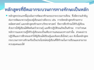 หลักสูตรที่ยึดเอากระบวนการทางทักษะเป็นหลัก
 หลักสูตรประเภทนี้มุ่งเน้นการพัฒนาทักษะของกระบวนการเรียน ซึ่งมีความสาคัญ
  ต่อการพัฒนาความรู้ของผู้เรียนอย่างมีระบบ เช่น การจัดหลักสูตรทักษะทาง
  คณิตศาสตร์ และหลักสูตรทักษะทางวิทยาศาสตร์ ยึดการฝึกทักษะให้กับผู้เรียน
  ด้วยการให้ผู้เรียนได้คิดค้นคว้าความรู้ และฝึกปฏิบัติจนเกิดเป็นทักษะ การกาหนด
  หลักการและความรู้ให้กับผู้เรียนจะเป็นเพียงการเสนอแนวทางเท่านั้น ส่วนผลการ
  ปฏิบัติและการฝึกฝนจะทาให้ผู้เรียนได้เรียนรูและค้นพบสิ่งใหม่ๆ เอง ดังนั้นหลักสูตร
                                               ้
  กระบวนการทางทักษะจึงเป็นประโยชน์ต่อผู้เรียนที่มทักษะในการเรียนและสามารถ
                                                      ี
  ควบคุมตนเองได้
 