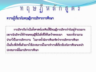 ความรู้เกี่ยวกับทฤษฎีการบริหารการศึกษา

         การบริหารถือว่าเป็นทั้งศาสตร์และศิลป์ที่มทฤษฎีการบริหารกากับอยู่จานวนมาก
                                                  ี
เพราะนักบริหารได้กาหนดทฤษฎีที่เป็นสิ่งที่ได้ค้นคว้าทดลองมา จนกระทั่งรวบรวม
นามาใช้ในการบริหารงาน ในบางครั้งนักการศึกษาคิดว่าการบริหารการศึกษา
เป็นเรืองที่เกิดขึ้นด้วยการใช้ประสบการณ์ในการทางานที่เกี่ยวข้องกับการศึกษาและนา
       ่
ประสบการณ์นนมาบริหารการศึกษา
                ั้
 