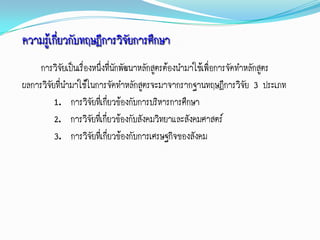 ความรู้เกี่ยวกับทฤษฎีการวิจยการศึกษา
                           ั
     การวิจัยเป็นเรืองหนึ่งที่นักพัฒนาหลักสูตรต้องนามาใช้เพื่อการจัดทาหลักสูตร
                    ่
ผลการวิจัยที่นามาใช้ในการจัดทาหลักสูตรจะมาจากรากฐานทฤษฎีการวิจัย 3 ประเภท
          1. การวิจัยทีเ่ กี่ยวข้องกับการบริหารการศึกษา
          2. การวิจัยทีเ่ กี่ยวข้องกับสังคมวิทยาและสังคมศาสตร์
          3. การวิจัยที่เกี่ยวข้องกับการเศรษฐกิจของสังคม
 