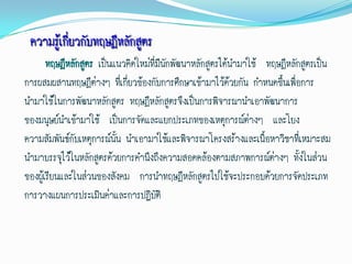 ความรู้เกี่ยวกับทฤษฎีหลักสูตร
       ทฤษฎีหลักสูตร เป็นแนวคิดใหม่ที่มนักพัฒนาหลักสูตรได้นามาใช้ ทฤษฎีหลักสูตรเป็น
                                       ี
การผสมผสานทฤษฎีต่างๆ ที่เกี่ยวข้องกับการศึกษาเข้ามาไว้ด้วยกัน กาหนดขึ้นเพือการ
                                                                          ่
นามาใช้ในการพัฒนาหลักสูตร ทฤษฎีหลักสูตรจึงเป็นการพิจารณานาเอาพัฒนาการ
ของมนุษย์นาเข้ามาใช้ เป็นการจัดและแยกประเภทของเหตุการณ์ต่างๆ และโยง
ความสัมพันธ์กับเหตุการณ์นั้น นาเอามาใช้และพิจารณาโครงสร้างและเนือหาวิชาที่เหมาะสม
                                                                  ้
นามาบรรจุไว้ในหลักสูตรด้วยการคานึงถึงความสอดคล้องตามสภาพการณ์ต่างๆ ทั้งในส่วน
ของผู้เรียนและในส่วนของสังคม การนาทฤษฎีหลักสูตรไปใช้จะประกอบด้วยการจัดประเภท
การวางแผนการประเมินค่าและการปฏิบัติ
 