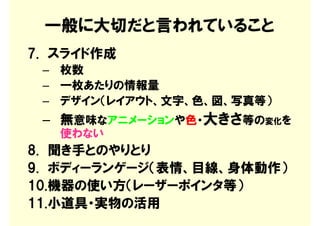 一般に大切だと言われていること
7. スライド作成
 – 枚数
 – 一枚あたりの情報量
 – デザイン（レイアウト、文字、色、図、写真等）
 – 無意味なアニメーションや色・大きさ等の変化を
   使わない
8. 聞き手とのやりとり
9. ボディーランゲージ（表情、目線、身体動作）
10.機器の使い方（レーザーポインタ等）
11.小道具・実物の活用
 