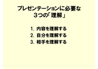 プレゼンテーションに必要な
   ３つの「理解」

  1. 内容を理解する
  2. 自分を理解する
  3. 相手を理解する
 